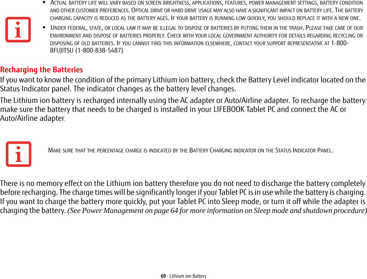 69 - Lithium ion BatteryRecharging the BatteriesIf you want to know the condition of the primary Lithium ion battery, check the Battery Level indicator located on the Status Indicator panel. The indicator changes as the battery level changes.The Lithium ion battery is recharged internally using the AC adapter or Auto/Airline adapter. To recharge the battery make sure the battery that needs to be charged is installed in your LIFEBOOK Tablet PC and connect the AC or Auto/Airline adapter.There is no memory effect on the Lithium ion battery therefore you do not need to discharge the battery completely before recharging. The charge times will be significantly longer if your Tablet PC is in use while the battery is charging. If you want to charge the battery more quickly, put your Tablet PC into Sleep mode, or turn it off while the adapter is charging the battery. (See Power Management on page 64 for more information on Sleep mode and shutdown procedure)•ACTUAL BATTERY LIFE WILL VARY BASED ON SCREEN BRIGHTNESS, APPLICATIONS, FEATURES, POWER MANAGEMENT SETTINGS, BATTERY CONDITION AND OTHER CUSTOMER PREFERENCES. OPTICAL DRIVE OR HARD DRIVE USAGE MAY ALSO HAVE A SIGNIFICANT IMPACT ON BATTERY LIFE. THE BATTERY CHARGING CAPACITY IS REDUCED AS THE BATTERY AGES. IF YOUR BATTERY IS RUNNING LOW QUICKLY, YOU SHOULD REPLACE IT WITH A NEW ONE.•UNDER FEDERAL, STATE, OR LOCAL LAW IT MAY BE ILLEGAL TO DISPOSE OF BATTERIES BY PUTTING THEM IN THE TRASH. PLEASE TAKE CARE OF OUR ENVIRONMENT AND DISPOSE OF BATTERIES PROPERLY. CHECK WITH YOUR LOCAL GOVERNMENT AUTHORITY FOR DETAILS REGARDING RECYCLING OR DISPOSING OF OLD BATTERIES. IF YOU CANNOT FIND THIS INFORMATION ELSEWHERE, CONTACT YOUR SUPPORT REPRESENTATIVE AT 1-800-8FUJITSU (1-800-838-5487)MAKE SURE THAT THE PERCENTAGE CHARGE IS INDICATED BY THE BATTERY CHARGING INDICATOR ON THE STATUS INDICATOR PANEL.