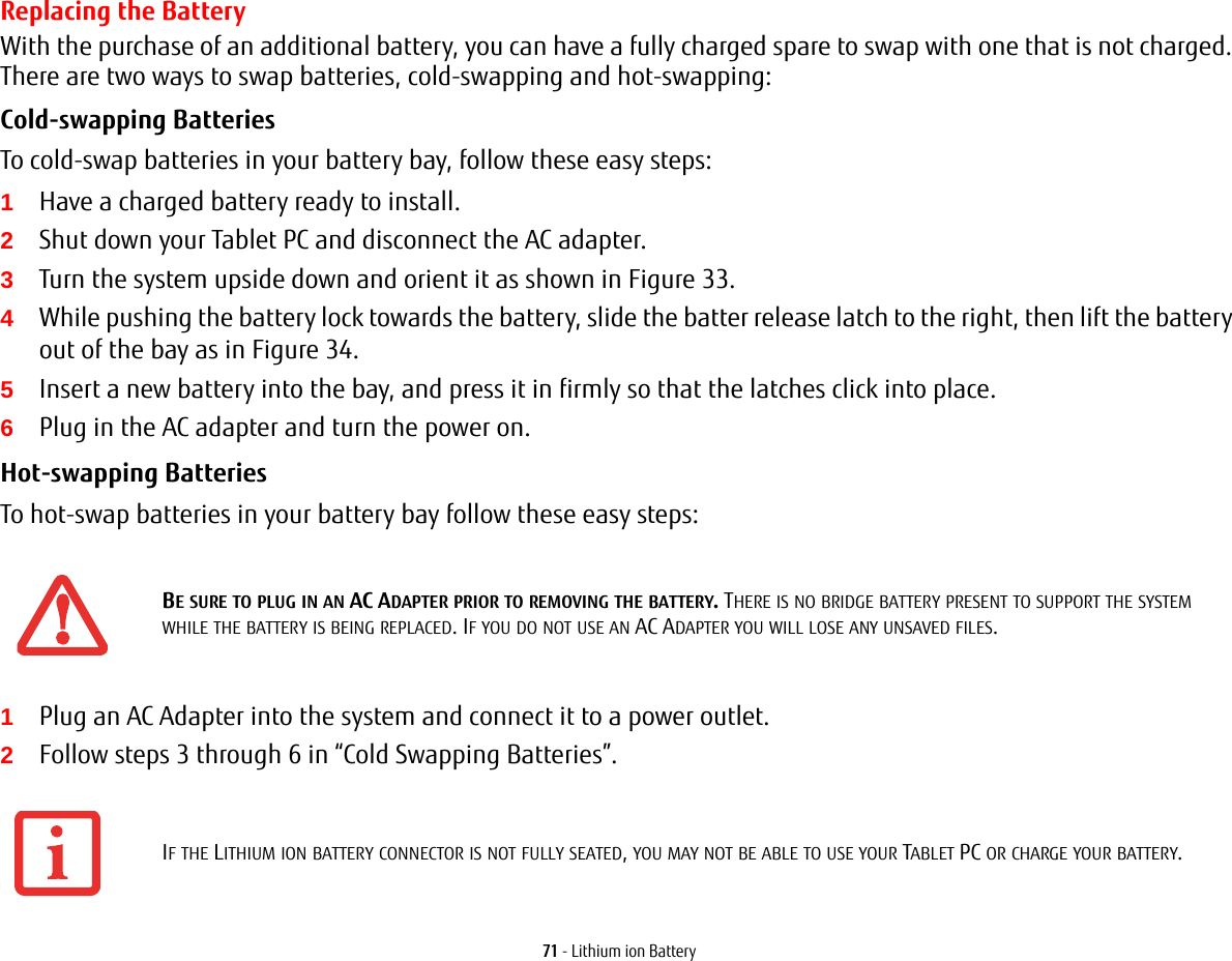 71 - Lithium ion BatteryReplacing the Battery With the purchase of an additional battery, you can have a fully charged spare to swap with one that is not charged. There are two ways to swap batteries, cold-swapping and hot-swapping:Cold-swapping Batteries To cold-swap batteries in your battery bay, follow these easy steps: 1Have a charged battery ready to install.2Shut down your Tablet PC and disconnect the AC adapter. 3Turn the system upside down and orient it as shown in Figure 33.4While pushing the battery lock towards the battery, slide the batter release latch to the right, then lift the battery out of the bay as in Figure 34.5Insert a new battery into the bay, and press it in firmly so that the latches click into place. 6Plug in the AC adapter and turn the power on. Hot-swapping Batteries To hot-swap batteries in your battery bay follow these easy steps: 1Plug an AC Adapter into the system and connect it to a power outlet.2Follow steps 3 through 6 in “Cold Swapping Batteries”.BE SURE TO PLUG IN AN AC ADAPTER PRIOR TO REMOVING THE BATTERY. THERE IS NO BRIDGE BATTERY PRESENT TO SUPPORT THE SYSTEM WHILE THE BATTERY IS BEING REPLACED. IF YOU DO NOT USE AN AC ADAPTER YOU WILL LOSE ANY UNSAVED FILES.IF THE LITHIUM ION BATTERY CONNECTOR IS NOT FULLY SEATED, YOU MAY NOT BE ABLE TO USE YOUR TABLET PC OR CHARGE YOUR BATTERY.