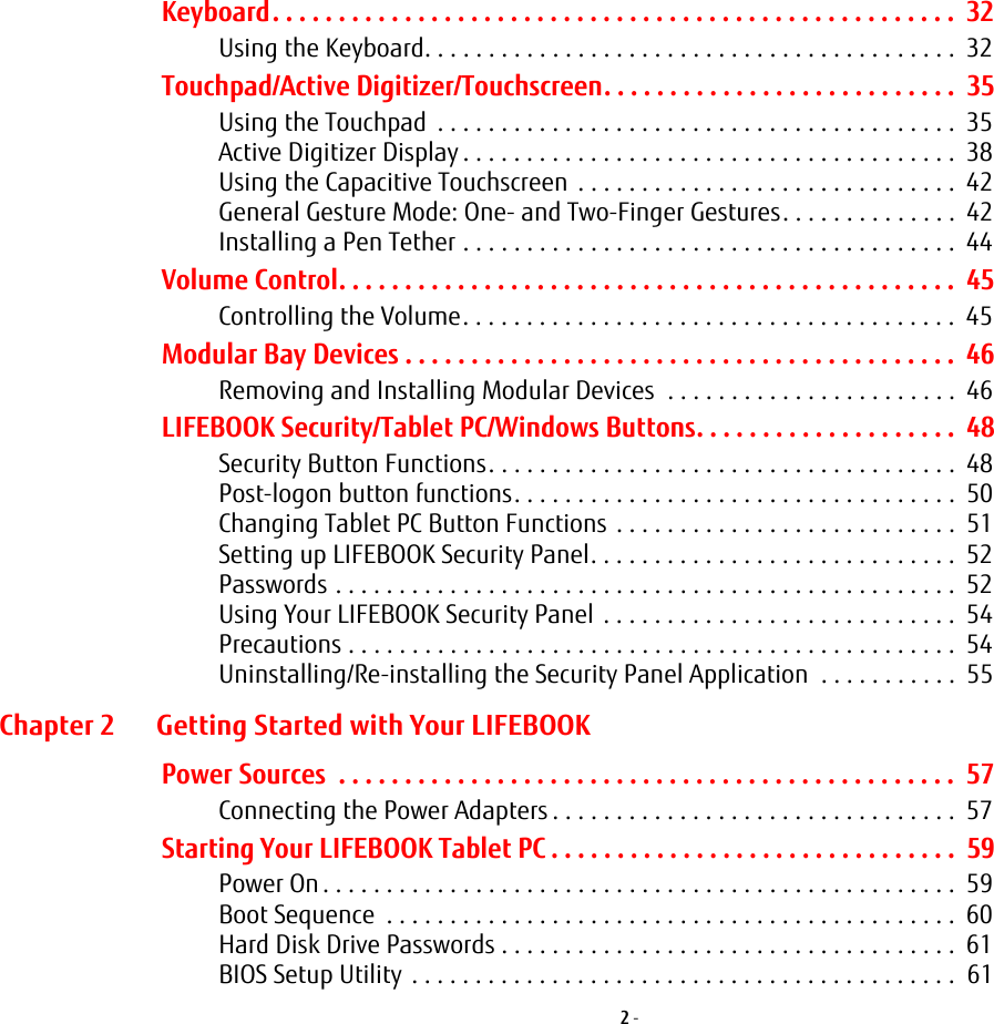 2 - Keyboard. . . . . . . . . . . . . . . . . . . . . . . . . . . . . . . . . . . . . . . . . . . . . . . . . . . .  32Using the Keyboard. . . . . . . . . . . . . . . . . . . . . . . . . . . . . . . . . . . . . . . . . .  32Touchpad/Active Digitizer/Touchscreen. . . . . . . . . . . . . . . . . . . . . . . . . . .  35Using the Touchpad  . . . . . . . . . . . . . . . . . . . . . . . . . . . . . . . . . . . . . . . . .  35Active Digitizer Display . . . . . . . . . . . . . . . . . . . . . . . . . . . . . . . . . . . . . . .  38Using the Capacitive Touchscreen  . . . . . . . . . . . . . . . . . . . . . . . . . . . . . .  42General Gesture Mode: One- and Two-Finger Gestures. . . . . . . . . . . . . .  42Installing a Pen Tether . . . . . . . . . . . . . . . . . . . . . . . . . . . . . . . . . . . . . . .  44Volume Control. . . . . . . . . . . . . . . . . . . . . . . . . . . . . . . . . . . . . . . . . . . . . . .  45Controlling the Volume. . . . . . . . . . . . . . . . . . . . . . . . . . . . . . . . . . . . . . .  45Modular Bay Devices . . . . . . . . . . . . . . . . . . . . . . . . . . . . . . . . . . . . . . . . . .  46Removing and Installing Modular Devices  . . . . . . . . . . . . . . . . . . . . . . .  46LIFEBOOK Security/Tablet PC/Windows Buttons. . . . . . . . . . . . . . . . . . . .  48Security Button Functions. . . . . . . . . . . . . . . . . . . . . . . . . . . . . . . . . . . . .  48Post-logon button functions. . . . . . . . . . . . . . . . . . . . . . . . . . . . . . . . . . .  50Changing Tablet PC Button Functions . . . . . . . . . . . . . . . . . . . . . . . . . . .  51Setting up LIFEBOOK Security Panel. . . . . . . . . . . . . . . . . . . . . . . . . . . . .  52Passwords . . . . . . . . . . . . . . . . . . . . . . . . . . . . . . . . . . . . . . . . . . . . . . . . .  52Using Your LIFEBOOK Security Panel  . . . . . . . . . . . . . . . . . . . . . . . . . . . .  54Precautions . . . . . . . . . . . . . . . . . . . . . . . . . . . . . . . . . . . . . . . . . . . . . . . .  54Uninstalling/Re-installing the Security Panel Application  . . . . . . . . . . .  55Chapter 2 Getting Started with Your LIFEBOOKPower Sources  . . . . . . . . . . . . . . . . . . . . . . . . . . . . . . . . . . . . . . . . . . . . . . .  57Connecting the Power Adapters . . . . . . . . . . . . . . . . . . . . . . . . . . . . . . . .  57Starting Your LIFEBOOK Tablet PC . . . . . . . . . . . . . . . . . . . . . . . . . . . . . . .  59Power On . . . . . . . . . . . . . . . . . . . . . . . . . . . . . . . . . . . . . . . . . . . . . . . . . .  59Boot Sequence  . . . . . . . . . . . . . . . . . . . . . . . . . . . . . . . . . . . . . . . . . . . . .  60Hard Disk Drive Passwords . . . . . . . . . . . . . . . . . . . . . . . . . . . . . . . . . . . .  61BIOS Setup Utility  . . . . . . . . . . . . . . . . . . . . . . . . . . . . . . . . . . . . . . . . . . .  61