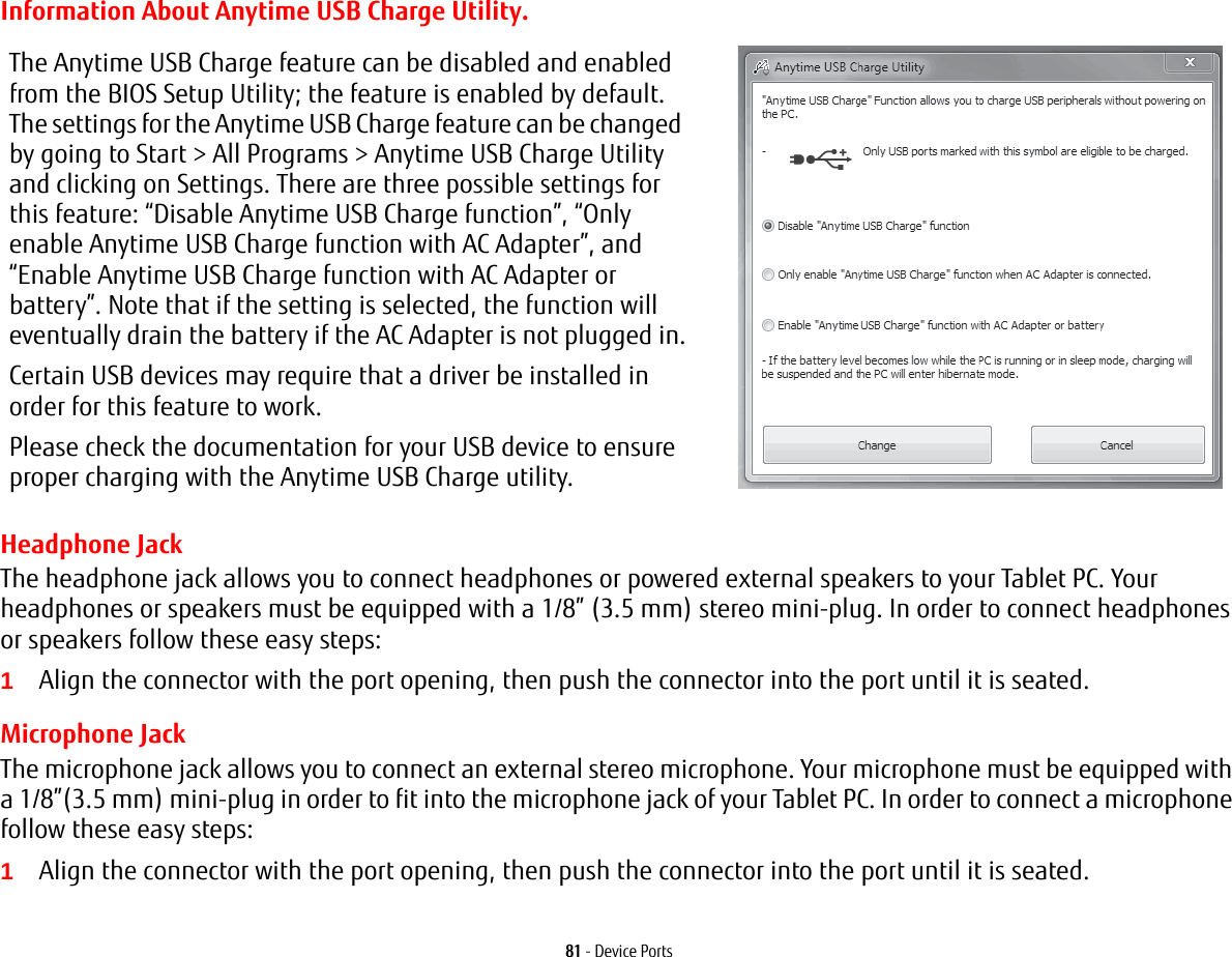 81 - Device PortsInformation About Anytime USB Charge Utility.Headphone JackThe headphone jack allows you to connect headphones or powered external speakers to your Tablet PC. Your headphones or speakers must be equipped with a 1/8” (3.5 mm) stereo mini-plug. In order to connect headphones or speakers follow these easy steps: 1Align the connector with the port opening, then push the connector into the port until it is seated.Microphone JackThe microphone jack allows you to connect an external stereo microphone. Your microphone must be equipped with a 1/8”(3.5 mm) mini-plug in order to fit into the microphone jack of your Tablet PC. In order to connect a microphone follow these easy steps: 1Align the connector with the port opening, then push the connector into the port until it is seated.The Anytime USB Charge feature can be disabled and enabled from the BIOS Setup Utility; the feature is enabled by default. The settings for the Anytime USB Charge feature can be changed by going to Start &gt; All Programs &gt; Anytime USB Charge Utility and clicking on Settings. There are three possible settings for this feature: “Disable Anytime USB Charge function”, “Only enable Anytime USB Charge function with AC Adapter”, and “Enable Anytime USB Charge function with AC Adapter or battery”. Note that if the setting is selected, the function will eventually drain the battery if the AC Adapter is not plugged in.Certain USB devices may require that a driver be installed in order for this feature to work.Please check the documentation for your USB device to ensure proper charging with the Anytime USB Charge utility.