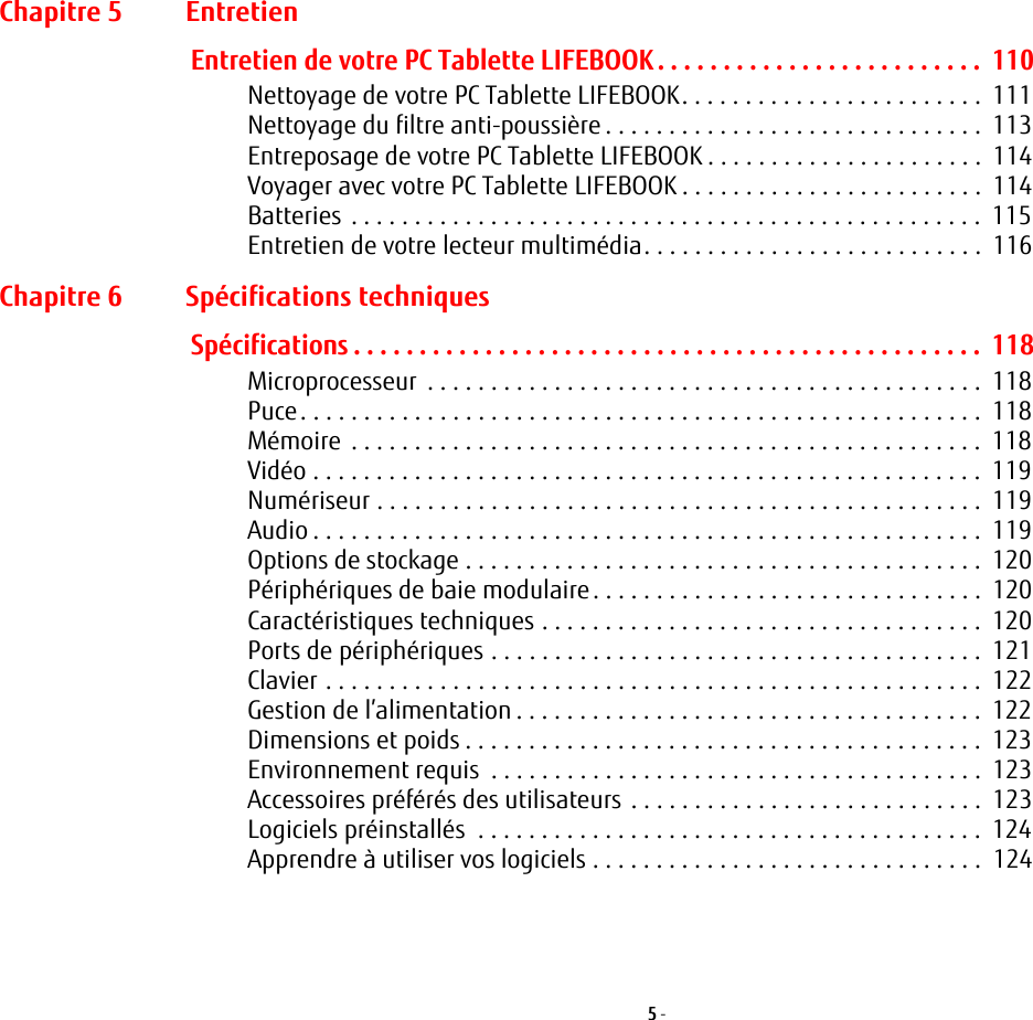 5 - Chapitre 5 EntretienEntretien de votre PC Tablette LIFEBOOK . . . . . . . . . . . . . . . . . . . . . . . . .  110Nettoyage de votre PC Tablette LIFEBOOK. . . . . . . . . . . . . . . . . . . . . . . .  111Nettoyage du filtre anti-poussière . . . . . . . . . . . . . . . . . . . . . . . . . . . . . .  113Entreposage de votre PC Tablette LIFEBOOK . . . . . . . . . . . . . . . . . . . . . .  114Voyager avec votre PC Tablette LIFEBOOK . . . . . . . . . . . . . . . . . . . . . . . .  114Batteries . . . . . . . . . . . . . . . . . . . . . . . . . . . . . . . . . . . . . . . . . . . . . . . . . .  115Entretien de votre lecteur multimédia. . . . . . . . . . . . . . . . . . . . . . . . . . .  116Chapitre 6 Spécifications techniquesSpécifications . . . . . . . . . . . . . . . . . . . . . . . . . . . . . . . . . . . . . . . . . . . . . . . .  118Microprocesseur  . . . . . . . . . . . . . . . . . . . . . . . . . . . . . . . . . . . . . . . . . . . .  118Puce. . . . . . . . . . . . . . . . . . . . . . . . . . . . . . . . . . . . . . . . . . . . . . . . . . . . . .  118Mémoire  . . . . . . . . . . . . . . . . . . . . . . . . . . . . . . . . . . . . . . . . . . . . . . . . . .  118Vidéo . . . . . . . . . . . . . . . . . . . . . . . . . . . . . . . . . . . . . . . . . . . . . . . . . . . . .  119Numériseur . . . . . . . . . . . . . . . . . . . . . . . . . . . . . . . . . . . . . . . . . . . . . . . .  119Audio . . . . . . . . . . . . . . . . . . . . . . . . . . . . . . . . . . . . . . . . . . . . . . . . . . . . .  119Options de stockage . . . . . . . . . . . . . . . . . . . . . . . . . . . . . . . . . . . . . . . . .  120Périphériques de baie modulaire. . . . . . . . . . . . . . . . . . . . . . . . . . . . . . .  120Caractéristiques techniques . . . . . . . . . . . . . . . . . . . . . . . . . . . . . . . . . . .  120Ports de périphériques . . . . . . . . . . . . . . . . . . . . . . . . . . . . . . . . . . . . . . .  121Clavier . . . . . . . . . . . . . . . . . . . . . . . . . . . . . . . . . . . . . . . . . . . . . . . . . . . .  122Gestion de l’alimentation . . . . . . . . . . . . . . . . . . . . . . . . . . . . . . . . . . . . .  122Dimensions et poids . . . . . . . . . . . . . . . . . . . . . . . . . . . . . . . . . . . . . . . . .  123Environnement requis  . . . . . . . . . . . . . . . . . . . . . . . . . . . . . . . . . . . . . . .  123Accessoires préférés des utilisateurs . . . . . . . . . . . . . . . . . . . . . . . . . . . .  123Logiciels préinstallés  . . . . . . . . . . . . . . . . . . . . . . . . . . . . . . . . . . . . . . . .  124Apprendre à utiliser vos logiciels . . . . . . . . . . . . . . . . . . . . . . . . . . . . . . .  124