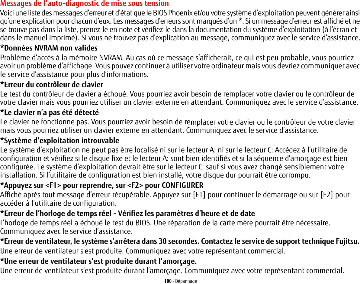 100 - DépannageMessages de l’auto-diagnostic de mise sous tensionVoici une liste des messages d’erreur et d’état que le BIOS Phoenix et/ou votre système d’exploitation peuvent générer ainsi qu’une explication pour chacun d’eux. Les messages d’erreurs sont marqués d’un *. Si un message d’erreur est affiché et ne se trouve pas dans la liste, prenez-le en note et vérifiez-le dans la documentation du système d’exploitation (à l’écran et dans le manuel imprimé). Si vous ne trouvez pas d’explication au message, communiquez avec le service d’assistance.*Données NVRAM non validesProblème d’accès à la mémoire NVRAM. Au cas où ce message s’afficherait, ce qui est peu probable, vous pourriez avoir un problème d’affichage. Vous pouvez continuer à utiliser votre ordinateur mais vous devriez communiquer avec le service d’assistance pour plus d’informations.*Erreur du contrôleur de clavier Le test du contrôleur de clavier a échoué. Vous pourriez avoir besoin de remplacer votre clavier ou le contrôleur de votre clavier mais vous pourriez utiliser un clavier externe en attendant. Communiquez avec le service d’assistance.*Le clavier n’a pas été détectéLe clavier ne fonctionne pas. Vous pourriez avoir besoin de remplacer votre clavier ou le contrôleur de votre clavier mais vous pourriez utiliser un clavier externe en attendant. Communiquez avec le service d’assistance.*Système d’exploitation introuvable Le système d’exploitation ne peut pas être localisé ni sur le lecteur A: ni sur le lecteur C: Accédez à l’utilitaire de configuration et vérifiez si le disque fixe et le lecteur A: sont bien identifiés et si la séquence d’amorçage est bien configurée. Le système d’exploitation devrait être sur le lecteur C: sauf si vous avez changé sensiblement votre installation. Si l’utilitaire de configuration est bien installé, votre disque dur pourrait être corrompu.*Appuyez sur &lt;F1&gt; pour reprendre, sur &lt;F2&gt; pour CONFIGURER Affiché après tout message d’erreur récupérable. Appuyez sur [F1] pour continuer le démarrage ou sur [F2] pour accéder à l’utilitaire de configuration.*Erreur de l’horloge de temps réel - Vérifiez les paramètres d’heure et de dateL’horloge de temps réel a échoué le test du BIOS. Une réparation de la carte mère pourrait être nécessaire. Communiquez avec le service d’assistance.*Erreur de ventilateur, le système s’arrêtera dans 30 secondes. Contactez le service de support technique Fujitsu.Une erreur de ventilateur s’est produite. Communiquez avec votre représentant commercial.*Une erreur de ventilateur s’est produite durant l’amorçage.Une erreur de ventilateur s’est produite durant l’amorçage. Communiquez avec votre représentant commercial.