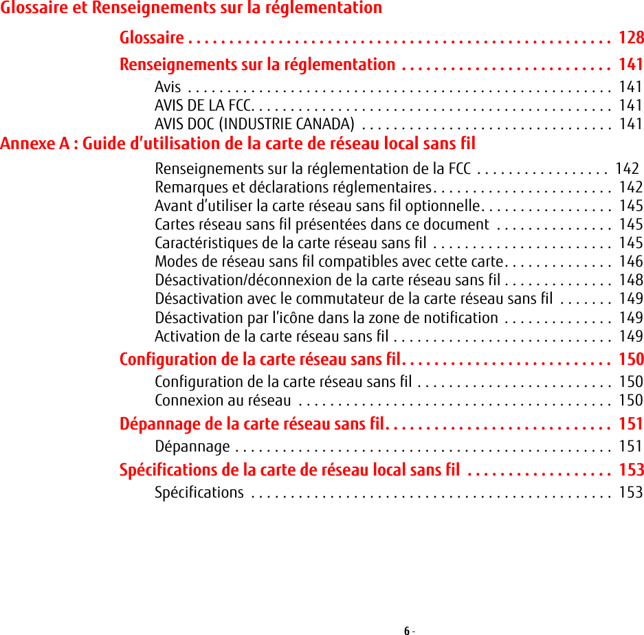 6 - Glossaire et Renseignements sur la réglementationGlossaire . . . . . . . . . . . . . . . . . . . . . . . . . . . . . . . . . . . . . . . . . . . . . . . . . . . .  128Renseignements sur la réglementation . . . . . . . . . . . . . . . . . . . . . . . . . .  141Avis  . . . . . . . . . . . . . . . . . . . . . . . . . . . . . . . . . . . . . . . . . . . . . . . . . . . . . .  141AVIS DE LA FCC. . . . . . . . . . . . . . . . . . . . . . . . . . . . . . . . . . . . . . . . . . . . . .  141AVIS DOC (INDUSTRIE CANADA)  . . . . . . . . . . . . . . . . . . . . . . . . . . . . . . . .  141Annexe A: Guide d’utilisation de la carte de réseau local sans filRenseignements sur la réglementation de la FCC . . . . . . . . . . . . . . . . .  142Remarques et déclarations réglementaires. . . . . . . . . . . . . . . . . . . . . . .  142Avant d’utiliser la carte réseau sans fil optionnelle. . . . . . . . . . . . . . . . .  145Cartes réseau sans fil présentées dans ce document  . . . . . . . . . . . . . . .  145Caractéristiques de la carte réseau sans fil . . . . . . . . . . . . . . . . . . . . . . .  145Modes de réseau sans fil compatibles avec cette carte. . . . . . . . . . . . . .  146Désactivation/déconnexion de la carte réseau sans fil . . . . . . . . . . . . . .  148Désactivation avec le commutateur de la carte réseau sans fil  . . . . . . .  149Désactivation par l’icône dans la zone de notification . . . . . . . . . . . . . .  149Activation de la carte réseau sans fil . . . . . . . . . . . . . . . . . . . . . . . . . . . .  149Configuration de la carte réseau sans fil. . . . . . . . . . . . . . . . . . . . . . . . . .  150Configuration de la carte réseau sans fil . . . . . . . . . . . . . . . . . . . . . . . . .  150Connexion au réseau  . . . . . . . . . . . . . . . . . . . . . . . . . . . . . . . . . . . . . . . .  150Dépannage de la carte réseau sans fil. . . . . . . . . . . . . . . . . . . . . . . . . . . .  151Dépannage . . . . . . . . . . . . . . . . . . . . . . . . . . . . . . . . . . . . . . . . . . . . . . . .  151Spécifications de la carte de réseau local sans fil  . . . . . . . . . . . . . . . . . .  153Spécifications  . . . . . . . . . . . . . . . . . . . . . . . . . . . . . . . . . . . . . . . . . . . . . .  153