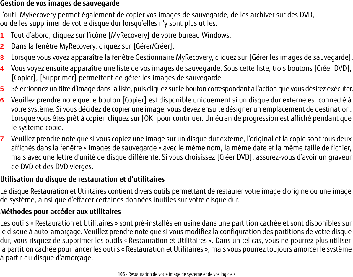 105 - Restauration de votre image de système et de vos logicielsGestion de vos images de sauvegarde L’outil MyRecovery permet également de copier vos images de sauvegarde, de les archiver sur des DVD, ou de les supprimer de votre disque dur lorsqu’elles n’y sont plus utiles.1Tout d’abord, cliquez sur l’icône [MyRecovery] de votre bureau Windows.2Dans la fenêtre MyRecovery, cliquez sur [Gérer/Créer].3Lorsque vous voyez apparaître la fenêtre Gestionnaire MyRecovery, cliquez sur [Gérer les images de sauvegarde].4Vous voyez ensuite apparaître une liste de vos images de sauvegarde. Sous cette liste, trois boutons [Créer DVD], [Copier], [Supprimer] permettent de gérer les images de sauvegarde.5Sélectionnez un titre d’image dans la liste, puis cliquez sur le bouton correspondant à l’action que vous désirez exécuter.6Veuillez prendre note que le bouton [Copier] est disponible uniquement si un disque dur externe est connecté à votre système. Si vous décidez de copier une image, vous devez ensuite désigner un emplacement de destination. Lorsque vous êtes prêt à copier, cliquez sur [OK] pour continuer. Un écran de progression est affiché pendant que le système copie.7Veuillez prendre note que si vous copiez une image sur un disque dur externe, l’original et la copie sont tous deux affichés dans la fenêtre « Images de sauvegarde » avec le même nom, la même date et la même taille de fichier, mais avec une lettre d’unité de disque différente. Si vous choisissez [Créer DVD], assurez-vous d’avoir un graveur de DVD et des DVD vierges.Utilisation du disque de restauration et d’utilitaires Le disque Restauration et Utilitaires contient divers outils permettant de restaurer votre image d’origine ou une image de système, ainsi que d’effacer certaines données inutiles sur votre disque dur.Méthodes pour accéder aux utilitairesLes outils « Restauration et Utilitaires » sont pré-installés en usine dans une partition cachée et sont disponibles sur le disque à auto-amorçage. Veuillez prendre note que si vous modifiez la configuration des partitions de votre disque dur, vous risquez de supprimer les outils « Restauration et Utilitaires ». Dans un tel cas, vous ne pourrez plus utiliser la partition cachée pour lancer les outils « Restauration et Utilitaires », mais vous pourrez toujours amorcer le système à partir du disque d’amorçage.