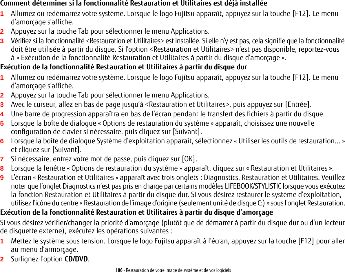 106 - Restauration de votre image de système et de vos logicielsComment déterminer si la fonctionnalité Restauration et Utilitaires est déjà installée1Allumez ou redémarrez votre système. Lorsque le logo Fujitsu apparaît, appuyez sur la touche [F12]. Le menu d’amorçage s’affiche.2Appuyez sur la touche Tab pour sélectionner le menu Applications. 3Vérifiez si la fonctionnalité &lt;Restauration et Utilitaires&gt; est installée. Si elle n’y est pas, cela signifie que la fonctionnalité doit être utilisée à partir du disque. Si l’option &lt;Restauration et Utilitaires&gt; n’est pas disponible, reportez-vous à «Exécution de la fonctionnalité Restauration et Utilitaires à partir du disque d’amorçage ».Exécution de la fonctionnalité Restauration et Utilitaires à partir du disque dur1Allumez ou redémarrez votre système. Lorsque le logo Fujitsu apparaît, appuyez sur la touche [F12]. Le menu d’amorçage s’affiche.2Appuyez sur la touche Tab pour sélectionner le menu Applications.3Avec le curseur, allez en bas de page jusqu’à &lt;Restauration et Utilitaires&gt;, puis appuyez sur [Entrée].4Une barre de progression apparaîtra en bas de l’écran pendant le transfert des fichiers à partir du disque.5Lorsque la boîte de dialogue «Options de restauration du système» apparaît, choisissez une nouvelle configuration de clavier si nécessaire, puis cliquez sur [Suivant].6Lorsque la boîte de dialogue Système d’exploitation apparaît, sélectionnez « Utiliser les outils de restauration... » et cliquez sur [Suivant]. 7Si nécessaire, entrez votre mot de passe, puis cliquez sur [OK].8Lorsque la fenêtre «Options de restauration du système» apparaît, cliquez sur «Restauration et Utilitaires».9L’écran «Restauration et Utilitaires» apparaît avec trois onglets: Diagnostics, Restauration et Utilitaires. Veuillez noter que l’onglet Diagnostics n’est pas pris en charge par certains modèles LIFEBOOK/STYLISTIC lorsque vous exécutez la fonction Restauration et Utilitaires à partir du disque dur. Si vous désirez restaurer le système d’exploitation, utilisez l’icône du centre « Restauration de l’image d’origine (seulement unité de disque C:) » sous l’onglet Restauration. Exécution de la fonctionnalité Restauration et Utilitaires à partir du disque d’amorçageSi vous désirez vérifier/changer la priorité d’amorçage (plutôt que de démarrer à partir du disque dur ou d’un lecteur de disquette externe), exécutez les opérations suivantes:1Mettez le système sous tension. Lorsque le logo Fujitsu apparaît à l’écran, appuyez sur la touche [F12] pour aller au menu d’armorçage. 2Surlignez l’option CD/DVD.