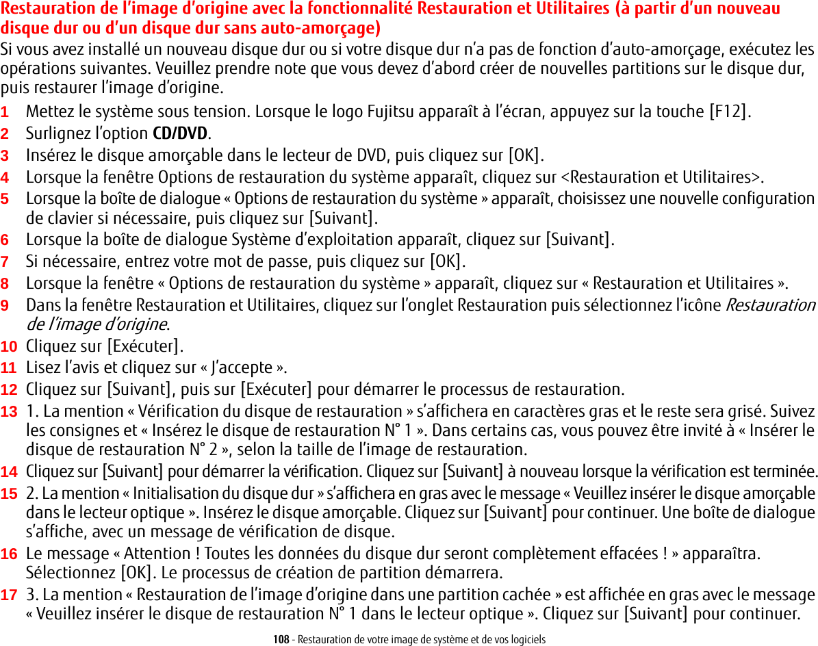 108 - Restauration de votre image de système et de vos logicielsRestauration de l’image d’origine avec la fonctionnalité Restauration et Utilitaires (à partir d’un nouveau disque dur ou d’un disque dur sans auto-amorçage)Si vous avez installé un nouveau disque dur ou si votre disque dur n’a pas de fonction d’auto-amorçage, exécutez les opérations suivantes. Veuillez prendre note que vous devez d’abord créer de nouvelles partitions sur le disque dur, puis restaurer l’image d’origine.1Mettez le système sous tension. Lorsque le logo Fujitsu apparaît à l’écran, appuyez sur la touche [F12]. 2Surlignez l’option CD/DVD.3Insérez le disque amorçable dans le lecteur de DVD, puis cliquez sur [OK].4Lorsque la fenêtre Options de restauration du système apparaît, cliquez sur &lt;Restauration et Utilitaires&gt;.5Lorsque la boîte de dialogue «Options de restauration du système» apparaît, choisissez une nouvelle configuration de clavier si nécessaire, puis cliquez sur [Suivant].6Lorsque la boîte de dialogue Système d’exploitation apparaît, cliquez sur [Suivant]. 7Si nécessaire, entrez votre mot de passe, puis cliquez sur [OK].8Lorsque la fenêtre «Options de restauration du système» apparaît, cliquez sur «Restauration et Utilitaires».9Dans la fenêtre Restauration et Utilitaires, cliquez sur l’onglet Restauration puis sélectionnez l’icône Restauration de l’image d’origine.10 Cliquez sur [Exécuter].11 Lisez l’avis et cliquez sur « J’accepte ». 12 Cliquez sur [Suivant], puis sur [Exécuter] pour démarrer le processus de restauration. 13 1. La mention «Vérification du disque de restauration» s’affichera en caractères gras et le reste sera grisé. Suivez les consignes et «Insérez le disque de restauration N° 1». Dans certains cas, vous pouvez être invité à «Insérer le disque de restauration N° 2», selon la taille de l’image de restauration.14 Cliquez sur [Suivant] pour démarrer la vérification. Cliquez sur [Suivant] à nouveau lorsque la vérification est terminée.15 2. La mention «Initialisation du disque dur» s’affichera en gras avec le message «Veuillez insérer le disque amorçable dans le lecteur optique». Insérez le disque amorçable. Cliquez sur [Suivant] pour continuer. Une boîte de dialogue s’affiche, avec un message de vérification de disque.16 Le message «Attention ! Toutes les données du disque dur seront complètement effacées !» apparaîtra. Sélectionnez [OK]. Le processus de création de partition démarrera.17 3. La mention «Restauration de l’image d’origine dans une partition cachée » est affichée en gras avec le message « Veuillez insérer le disque de restauration N° 1 dans le lecteur optique ». Cliquez sur [Suivant] pour continuer.