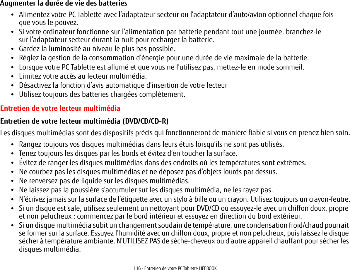 116 - Entretien de votre PC Tablette LIFEBOOKAugmenter la durée de vie des batteries •Alimentez votre PC Tablette avec l’adaptateur secteur ou l’adaptateur d’auto/avion optionnel chaque fois que vous le pouvez.•Si votre ordinateur fonctionne sur l’alimentation par batterie pendant tout une journée, branchez-le sur l’adaptateur secteur durant la nuit pour recharger la batterie.•Gardez la luminosité au niveau le plus bas possible.•Réglez la gestion de la consommation d’énergie pour une durée de vie maximale de la batterie.•Lorsque votre PC Tablette est allumé et que vous ne l’utilisez pas, mettez-le en mode sommeil.•Limitez votre accès au lecteur multimédia.•Désactivez la fonction d’avis automatique d’insertion de votre lecteur•Utilisez toujours des batteries chargées complètement.Entretien de votre lecteur multimédiaEntretien de votre lecteur multimédia (DVD/CD/CD-R) Les disques multimédias sont des dispositifs précis qui fonctionneront de manière fiable si vous en prenez bien soin.•Rangez toujours vos disques multimédias dans leurs étuis lorsqu’ils ne sont pas utilisés.•Tenez toujours les disques par les bords et évitez d’en toucher la surface.•Évitez de ranger les disques multimédias dans des endroits où les températures sont extrêmes.•Ne courbez pas les disques multimédias et ne déposez pas d’objets lourds par dessus.•Ne renversez pas de liquide sur les disques multimédias.•Ne laissez pas la poussière s’accumuler sur les disques multimédia, ne les rayez pas.•N’écrivez jamais sur la surface de l’étiquette avec un stylo à bille ou un crayon. Utilisez toujours un crayon-feutre.•Si un disque est sale, utilisez seulement un nettoyant pour DVD/CD ou essuyez-le avec un chiffon doux, propre et non pelucheux: commencez par le bord intérieur et essuyez en direction du bord extérieur.•Si un disque multimédia subit un changement soudain de température, une condensation froid/chaud pourrait se former sur la surface. Essuyez l’humidité avec un chiffon doux, propre et non pelucheux, puis laissez le disque sécher à température ambiante. N’UTILISEZ PAS de sèche-cheveux ou d’autre appareil chauffant pour sécher les disques multimédia.