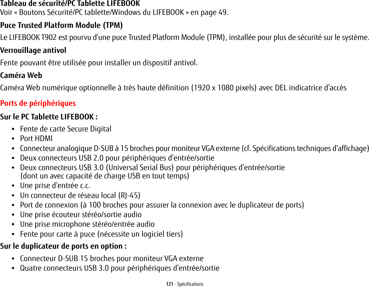 121 - SpécificationsTableau de sécurité/PC Tablette LIFEBOOK Voir «Boutons Sécurité/PC tablette/Windows du LIFEBOOK» en page 49.Puce Trusted Platform Module (TPM) Le LIFEBOOK T902 est pourvu d’une puce Trusted Platform Module (TPM), installée pour plus de sécurité sur le système.Verrouillage antivol Fente pouvant être utilisée pour installer un dispositif antivol.Caméra Web Caméra Web numérique optionnelle à très haute définition (1920 x 1080 pixels) avec DEL indicatrice d’accèsPorts de périphériquesSur le PC Tablette LIFEBOOK: •Fente de carte Secure Digital•Port HDMI•Connecteur analogique D-SUB à 15 broches pour moniteur VGA externe (cf. Spécifications techniques d’affichage)•Deux connecteurs USB 2.0 pour périphériques d’entrée/sortie•Deux connecteurs USB 3.0 (Universal Serial Bus) pour périphériques d’entrée/sortie (dont un avec capacité de charge USB en tout temps)•Une prise d’entrée c.c.•Un connecteur de réseau local (RJ-45)•Port de connexion (à 100 broches pour assurer la connexion avec le duplicateur de ports)•Une prise écouteur stéréo/sortie audio •Une prise microphone stéréo/entrée audio•Fente pour carte à puce (nécessite un logiciel tiers)Sur le duplicateur de ports en option : •Connecteur D-SUB 15 broches pour moniteur VGA externe•Quatre connecteurs USB 3.0 pour périphériques d’entrée/sortie