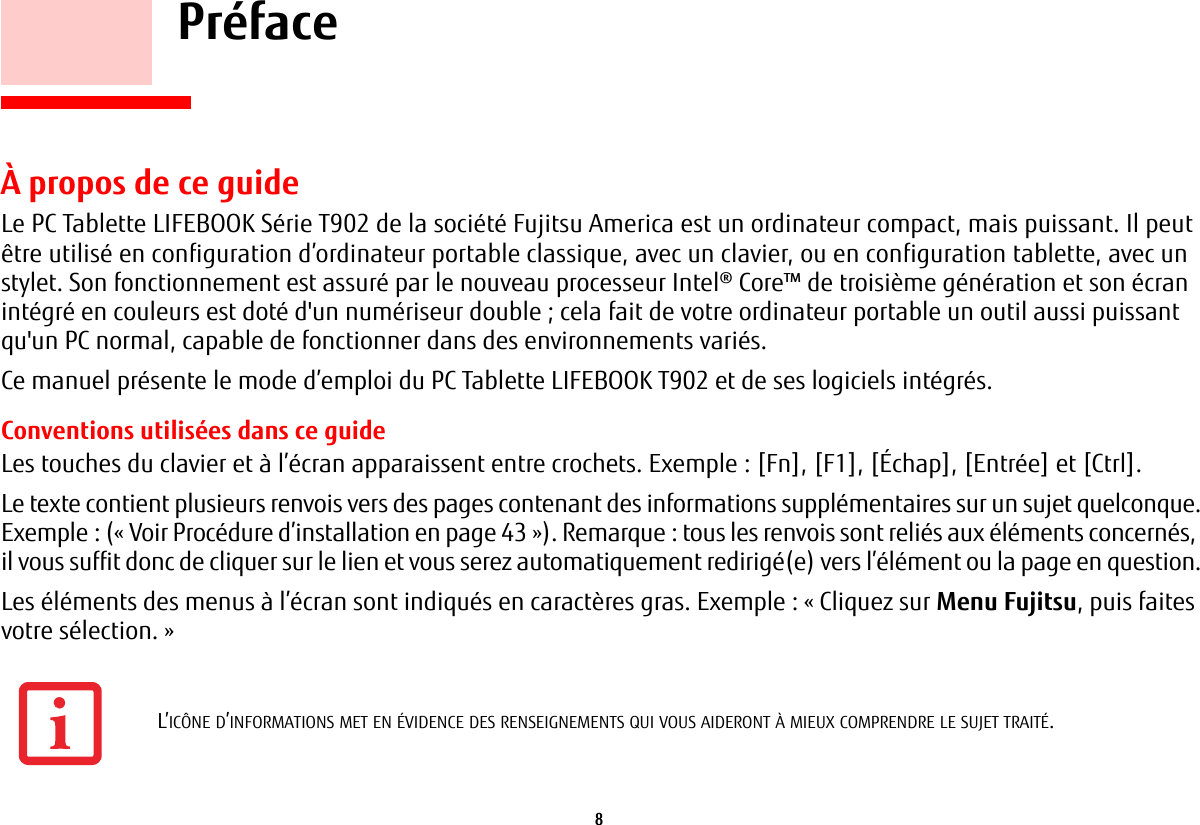 8     PréfaceÀ propos de ce guideLe PC Tablette LIFEBOOK Série T902 de la société Fujitsu America est un ordinateur compact, mais puissant. Il peut être utilisé en configuration d’ordinateur portable classique, avec un clavier, ou en configuration tablette, avec un stylet. Son fonctionnement est assuré par le nouveau processeur Intel® Core™ de troisième génération et son écran intégré en couleurs est doté d&apos;un numériseur double ; cela fait de votre ordinateur portable un outil aussi puissant qu&apos;un PC normal, capable de fonctionner dans des environnements variés.Ce manuel présente le mode d’emploi du PC Tablette LIFEBOOK T902 et de ses logiciels intégrés. Conventions utilisées dans ce guideLes touches du clavier et à l’écran apparaissent entre crochets. Exemple: [Fn], [F1], [Échap], [Entrée] et [Ctrl].Le texte contient plusieurs renvois vers des pages contenant des informations supplémentaires sur un sujet quelconque.Exemple: («Voir Procédure d’installation en page 43»). Remarque: tous les renvois sont reliés aux éléments concernés, il vous suffit donc de cliquer sur le lien et vous serez automatiquement redirigé(e) vers l’élément ou la page en question.Les éléments des menus à l’écran sont indiqués en caractères gras. Exemple: «Cliquez sur Menu Fujitsu, puis faites votre sélection.»L’ICÔNE D’INFORMATIONS MET EN ÉVIDENCE DES RENSEIGNEMENTS QUI VOUS AIDERONT À MIEUX COMPRENDRE LE SUJET TRAITÉ.