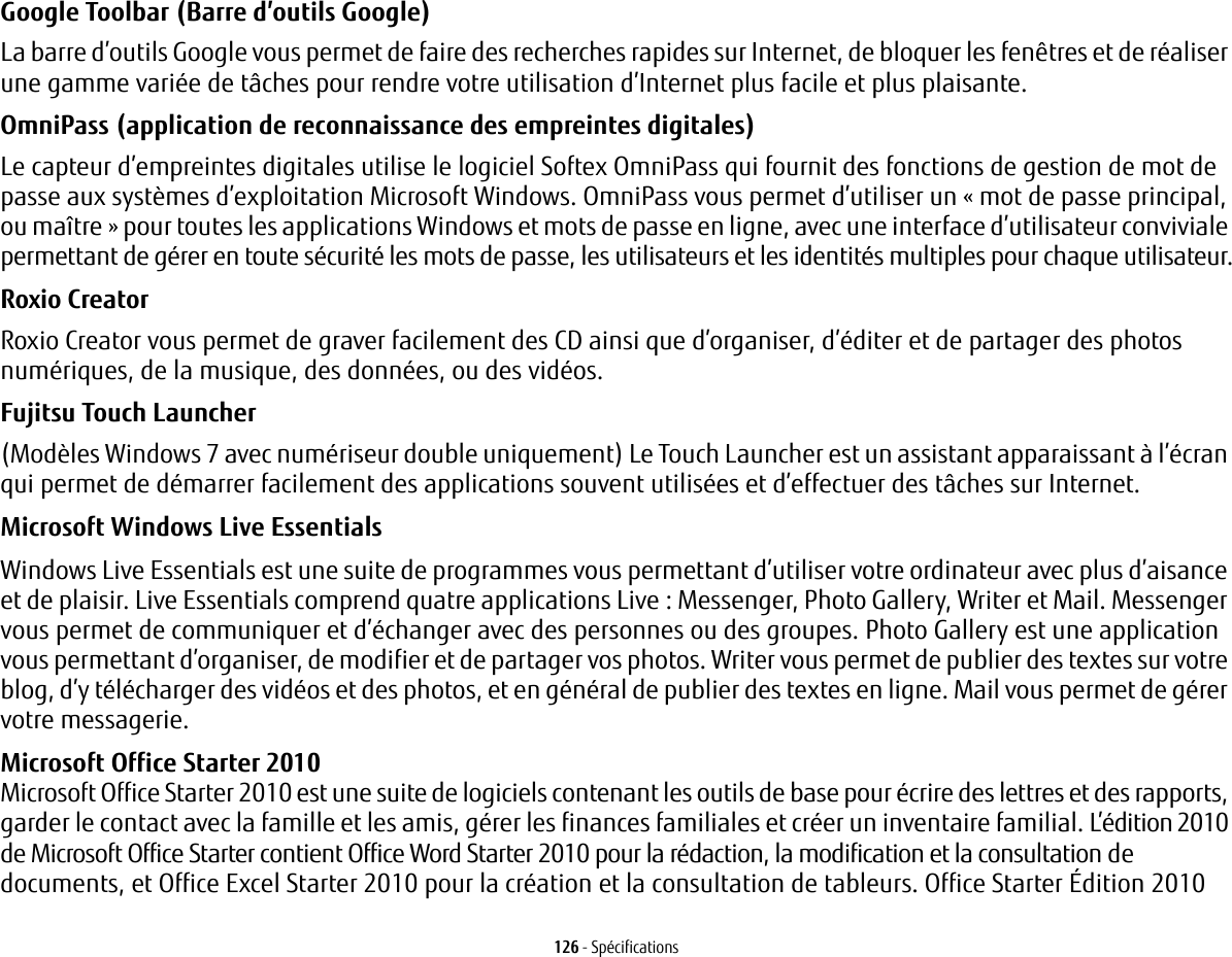 126 - SpécificationsGoogle Toolbar (Barre d’outils Google) La barre d’outils Google vous permet de faire des recherches rapides sur Internet, de bloquer les fenêtres et de réaliser une gamme variée de tâches pour rendre votre utilisation d’Internet plus facile et plus plaisante.OmniPass (application de reconnaissance des empreintes digitales) Le capteur d’empreintes digitales utilise le logiciel Softex OmniPass qui fournit des fonctions de gestion de mot de passe aux systèmes d’exploitation Microsoft Windows. OmniPass vous permet d’utiliser un «mot de passe principal, ou maître» pour toutes les applications Windows et mots de passe en ligne, avec une interface d’utilisateur conviviale permettant de gérer en toute sécurité les mots de passe, les utilisateurs et les identités multiples pour chaque utilisateur.Roxio Creator Roxio Creator vous permet de graver facilement des CD ainsi que d’organiser, d’éditer et de partager des photos numériques, de la musique, des données, ou des vidéos.Fujitsu Touch Launcher (Modèles Windows 7 avec numériseur double uniquement) Le Touch Launcher est un assistant apparaissant à l’écran qui permet de démarrer facilement des applications souvent utilisées et d’effectuer des tâches sur Internet.Microsoft Windows Live Essentials Windows Live Essentials est une suite de programmes vous permettant d’utiliser votre ordinateur avec plus d’aisance et de plaisir. Live Essentials comprend quatre applications Live: Messenger, Photo Gallery, Writer et Mail. Messenger vous permet de communiquer et d’échanger avec des personnes ou des groupes. Photo Gallery est une application vous permettant d’organiser, de modifier et de partager vos photos. Writer vous permet de publier des textes sur votre blog, d’y télécharger des vidéos et des photos, et en général de publier des textes en ligne. Mail vous permet de gérer votre messagerie.Microsoft Office Starter 2010 Microsoft Office Starter 2010 est une suite de logiciels contenant les outils de base pour écrire des lettres et des rapports, garder le contact avec la famille et les amis, gérer les finances familiales et créer un inventaire familial. L’édition 2010 de Microsoft Office Starter contient Office Word Starter 2010 pour la rédaction, la modification et la consultation de documents, et Office Excel Starter 2010 pour la création et la consultation de tableurs. Office Starter Édition 2010 