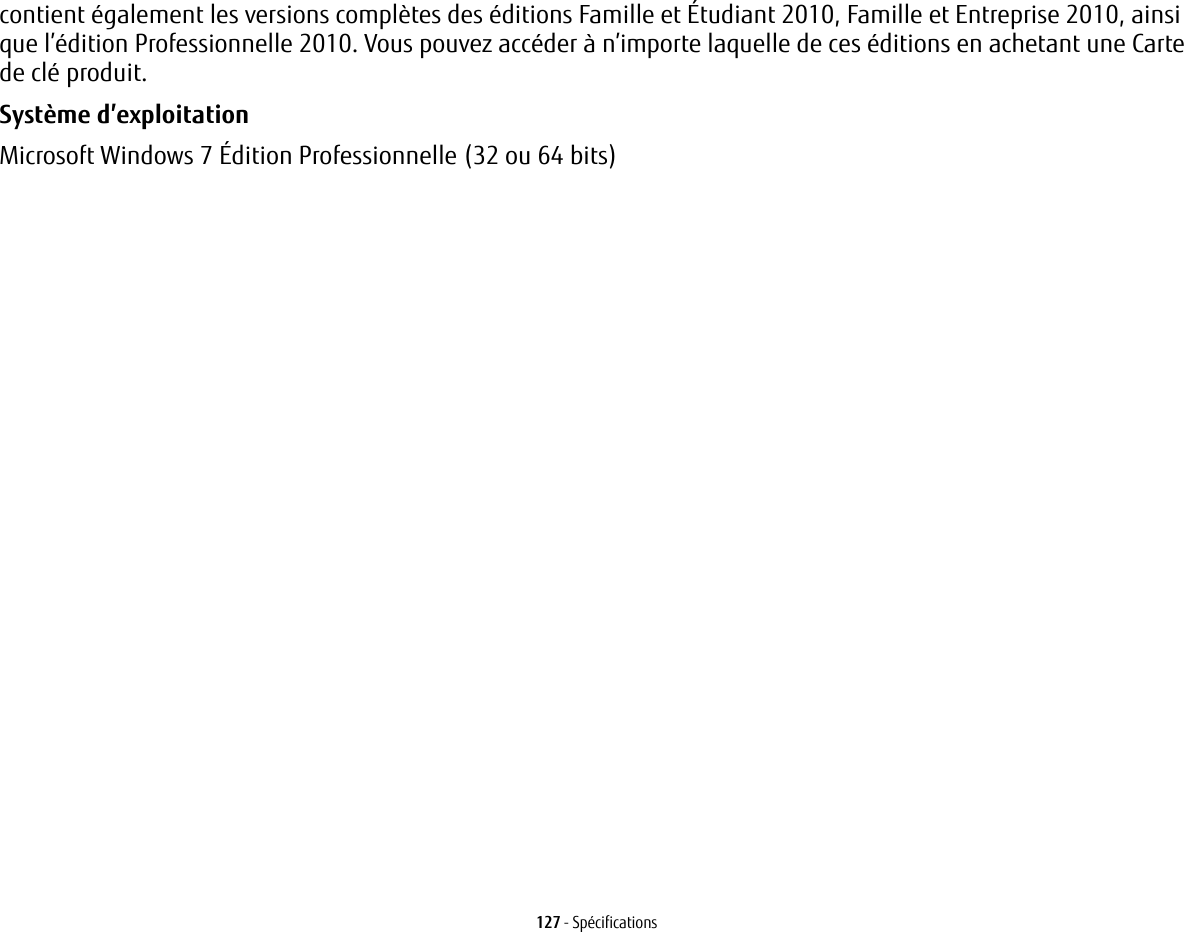 127 - Spécificationscontient également les versions complètes des éditions Famille et Étudiant 2010, Famille et Entreprise 2010, ainsi que l’édition Professionnelle 2010. Vous pouvez accéder à n’importe laquelle de ces éditions en achetant une Carte de clé produit.Système d’exploitation Microsoft Windows 7 Édition Professionnelle (32 ou 64 bits)