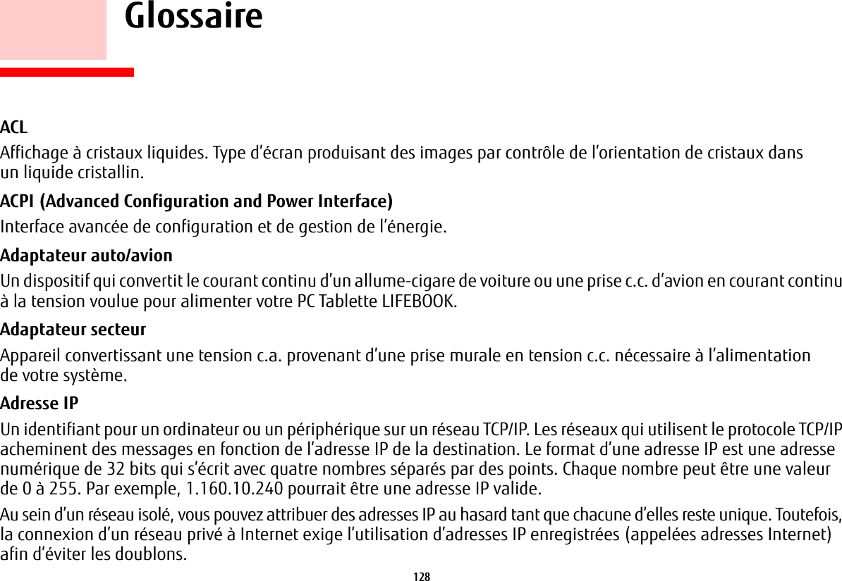 128     GlossaireACL Affichage à cristaux liquides. Type d’écran produisant des images par contrôle de l’orientation de cristaux dans un liquide cristallin.ACPI (Advanced Configuration and Power Interface) Interface avancée de configuration et de gestion de l’énergie.Adaptateur auto/avion Un dispositif qui convertit le courant continu d’un allume-cigare de voiture ou une prise c.c. d’avion en courant continu à la tension voulue pour alimenter votre PC Tablette LIFEBOOK.Adaptateur secteur Appareil convertissant une tension c.a. provenant d’une prise murale en tension c.c. nécessaire à l’alimentation de votre système.Adresse IP Un identifiant pour un ordinateur ou un périphérique sur un réseau TCP/IP. Les réseaux qui utilisent le protocole TCP/IP acheminent des messages en fonction de l’adresse IP de la destination. Le format d’une adresse IP est une adresse numérique de 32 bits qui s’écrit avec quatre nombres séparés par des points. Chaque nombre peut être une valeur de 0 à 255. Par exemple, 1.160.10.240 pourrait être une adresse IP valide. Au sein d’un réseau isolé, vous pouvez attribuer des adresses IP au hasard tant que chacune d’elles reste unique. Toutefois, la connexion d’un réseau privé à Internet exige l’utilisation d’adresses IP enregistrées (appelées adresses Internet) afin d’éviter les doublons. 