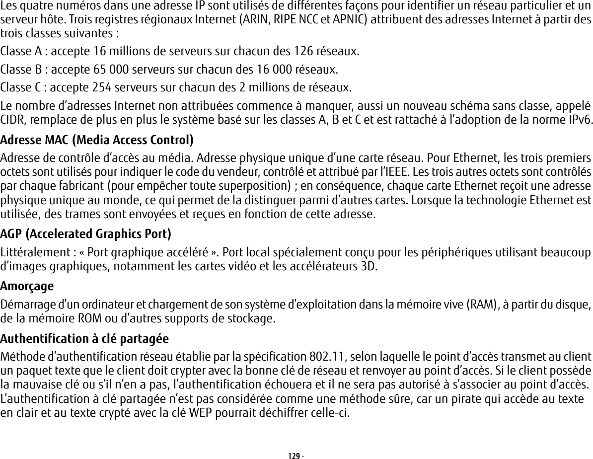 129 - Les quatre numéros dans une adresse IP sont utilisés de différentes façons pour identifier un réseau particulier et un serveur hôte. Trois registres régionaux Internet (ARIN, RIPE NCC et APNIC) attribuent des adresses Internet à partir des trois classes suivantes: Classe A : accepte 16 millions de serveurs sur chacun des 126 réseaux. Classe B : accepte 65 000 serveurs sur chacun des 16 000 réseaux. Classe C : accepte 254 serveurs sur chacun des 2 millions de réseaux. Le nombre d’adresses Internet non attribuées commence à manquer, aussi un nouveau schéma sans classe, appelé CIDR, remplace de plus en plus le système basé sur les classes A, B et C et est rattaché à l’adoption de la norme IPv6.Adresse MAC (Media Access Control)  Adresse de contrôle d’accès au média. Adresse physique unique d’une carte réseau. Pour Ethernet, les trois premiers octets sont utilisés pour indiquer le code du vendeur, contrôlé et attribué par l’IEEE. Les trois autres octets sont contrôlés par chaque fabricant (pour empêcher toute superposition); en conséquence, chaque carte Ethernet reçoit une adresse physique unique au monde, ce qui permet de la distinguer parmi d’autres cartes. Lorsque la technologie Ethernet est utilisée, des trames sont envoyées et reçues en fonction de cette adresse.AGP (Accelerated Graphics Port) Littéralement: « Port graphique accéléré ». Port local spécialement conçu pour les périphériques utilisant beaucoup d’images graphiques, notamment les cartes vidéo et les accélérateurs 3D.Amorçage Démarrage d’un ordinateur et chargement de son système d’exploitation dans la mémoire vive (RAM), à partir du disque, de la mémoire ROM ou d’autres supports de stockage.Authentification à clé partagée Méthode d’authentification réseau établie par la spécification 802.11, selon laquelle le point d’accès transmet au client un paquet texte que le client doit crypter avec la bonne clé de réseau et renvoyer au point d’accès. Si le client possède la mauvaise clé ou s’il n’en a pas, l’authentification échouera et il ne sera pas autorisé à s’associer au point d’accès. L’authentification à clé partagée n’est pas considérée comme une méthode sûre, car un pirate qui accède au texte en clair et au texte crypté avec la clé WEP pourrait déchiffrer celle-ci.