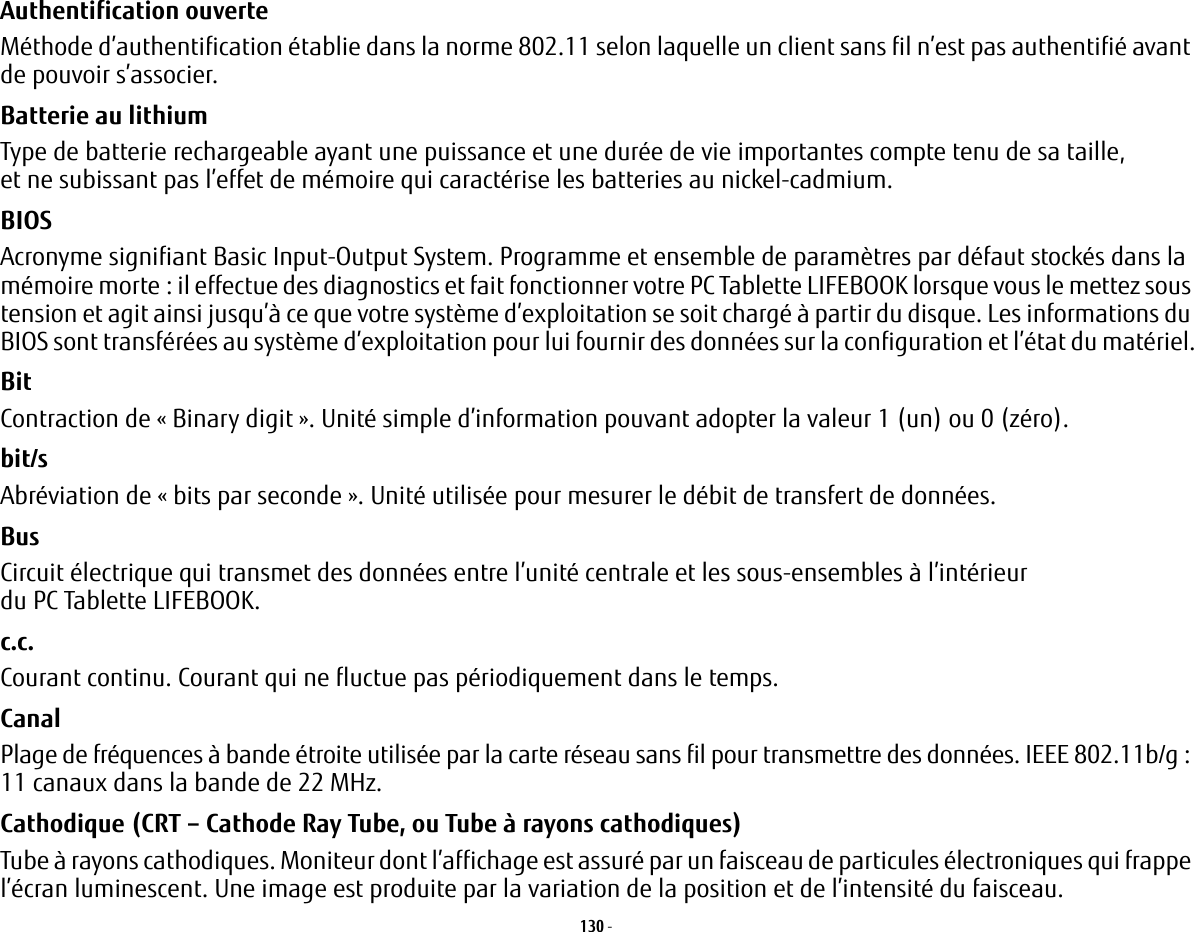 130 - Authentification ouverte Méthode d’authentification établie dans la norme 802.11 selon laquelle un client sans fil n’est pas authentifié avant de pouvoir s’associer.Batterie au lithium Type de batterie rechargeable ayant une puissance et une durée de vie importantes compte tenu de sa taille, et ne subissant pas l’effet de mémoire qui caractérise les batteries au nickel-cadmium.BIOS Acronyme signifiant Basic Input-Output System. Programme et ensemble de paramètres par défaut stockés dans la mémoire morte: il effectue des diagnostics et fait fonctionner votre PC Tablette LIFEBOOK lorsque vous le mettez sous tension et agit ainsi jusqu’à ce que votre système d’exploitation se soit chargé à partir du disque. Les informations du BIOS sont transférées au système d’exploitation pour lui fournir des données sur la configuration et l’état du matériel.Bit Contraction de « Binary digit ». Unité simple d’information pouvant adopter la valeur 1 (un) ou 0 (zéro).bit/s Abréviation de « bits par seconde ». Unité utilisée pour mesurer le débit de transfert de données.Bus Circuit électrique qui transmet des données entre l’unité centrale et les sous-ensembles à l’intérieur du PC Tablette LIFEBOOK.c.c. Courant continu. Courant qui ne fluctue pas périodiquement dans le temps.Canal Plage de fréquences à bande étroite utilisée par la carte réseau sans fil pour transmettre des données. IEEE 802.11b/g: 11 canaux dans la bande de 22 MHz.Cathodique (CRT – Cathode Ray Tube, ou Tube à rayons cathodiques) Tube à rayons cathodiques. Moniteur dont l’affichage est assuré par un faisceau de particules électroniques qui frappe l’écran luminescent. Une image est produite par la variation de la position et de l’intensité du faisceau.