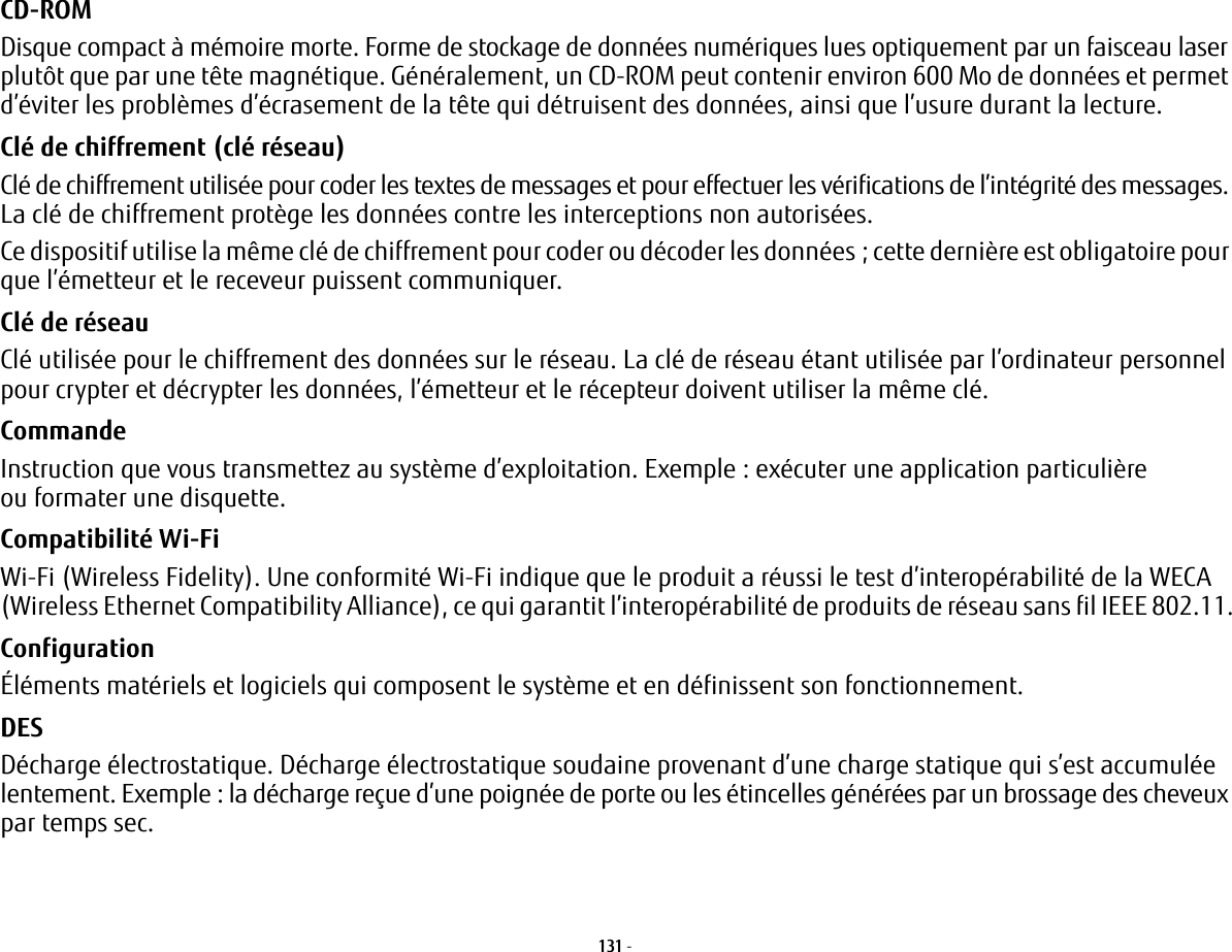 131 - CD-ROM Disque compact à mémoire morte. Forme de stockage de données numériques lues optiquement par un faisceau laser plutôt que par une tête magnétique. Généralement, un CD-ROM peut contenir environ 600 Mo de données et permet d’éviter les problèmes d’écrasement de la tête qui détruisent des données, ainsi que l’usure durant la lecture.Clé de chiffrement (clé réseau) Clé de chiffrement utilisée pour coder les textes de messages et pour effectuer les vérifications de l’intégrité des messages. La clé de chiffrement protège les données contre les interceptions non autorisées.Ce dispositif utilise la même clé de chiffrement pour coder ou décoder les données; cette dernière est obligatoire pour que l’émetteur et le receveur puissent communiquer.Clé de réseau Clé utilisée pour le chiffrement des données sur le réseau. La clé de réseau étant utilisée par l’ordinateur personnel pour crypter et décrypter les données, l’émetteur et le récepteur doivent utiliser la même clé.Commande Instruction que vous transmettez au système d’exploitation. Exemple: exécuter une application particulière ou formater une disquette.Compatibilité Wi-Fi Wi-Fi (Wireless Fidelity). Une conformité Wi-Fi indique que le produit a réussi le test d’interopérabilité de la WECA (Wireless Ethernet Compatibility Alliance), ce qui garantit l’interopérabilité de produits de réseau sans fil IEEE 802.11.Configuration Éléments matériels et logiciels qui composent le système et en définissent son fonctionnement.DES Décharge électrostatique. Décharge électrostatique soudaine provenant d’une charge statique qui s’est accumulée lentement. Exemple: la décharge reçue d’une poignée de porte ou les étincelles générées par un brossage des cheveux par temps sec.