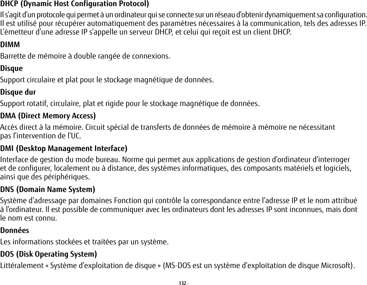 132 - DHCP (Dynamic Host Configuration Protocol) Il s’agit d’un protocole qui permet à un ordinateur qui se connecte sur un réseau d’obtenir dynamiquement sa configuration. Il est utilisé pour récupérer automatiquement des paramètres nécessaires à la communication, tels des adresses IP. L’émetteur d’une adresse IP s’appelle un serveur DHCP, et celui qui reçoit est un client DHCP.DIMM Barrette de mémoire à double rangée de connexions.Disque Support circulaire et plat pour le stockage magnétique de données.Disque dur Support rotatif, circulaire, plat et rigide pour le stockage magnétique de données.DMA (Direct Memory Access) Accès direct à la mémoire. Circuit spécial de transferts de données de mémoire à mémoire ne nécessitant pas l’intervention de l’UC.DMI (Desktop Management Interface) Interface de gestion du mode bureau. Norme qui permet aux applications de gestion d’ordinateur d’interroger et de configurer, localement ou à distance, des systèmes informatiques, des composants matériels et logiciels, ainsi que des périphériques.DNS (Domain Name System) Système d’adressage par domaines Fonction qui contrôle la correspondance entre l’adresse IP et le nom attribué à l’ordinateur. Il est possible de communiquer avec les ordinateurs dont les adresses IP sont inconnues, mais dont le nom est connu.Données Les informations stockées et traitées par un système.DOS (Disk Operating System) Littéralement «Système d’exploitation de disque» (MS-DOS est un système d’exploitation de disque Microsoft).