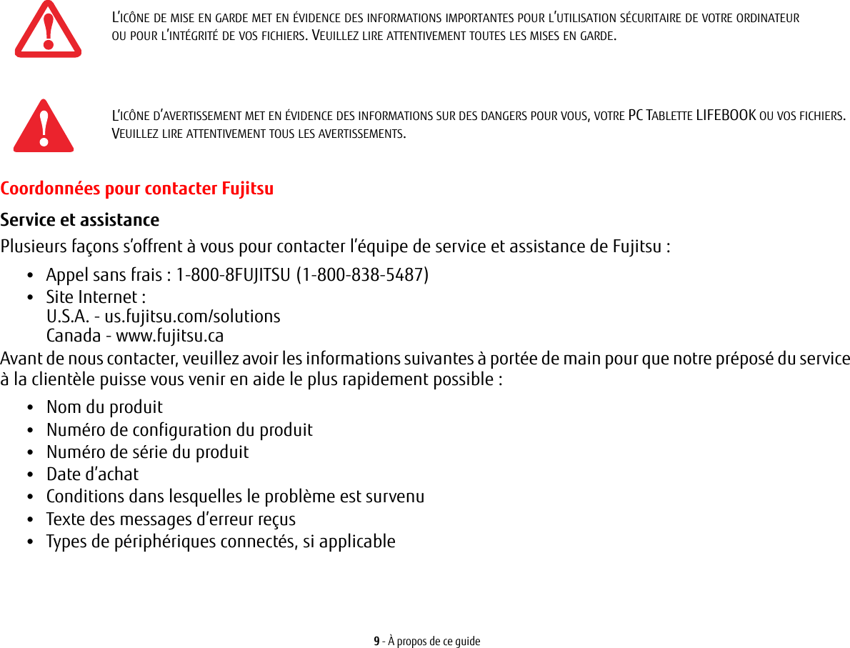 9 - À propos de ce guideCoordonnées pour contacter FujitsuService et assistance Plusieurs façons s’offrent à vous pour contacter l’équipe de service et assistance de Fujitsu :•Appel sans frais : 1-800-8FUJITSU (1-800-838-5487)•Site Internet: U.S.A. - us.fujitsu.com/solutionsCanada - www.fujitsu.caAvant de nous contacter, veuillez avoir les informations suivantes à portée de main pour que notre préposé du service à la clientèle puisse vous venir en aide le plus rapidement possible:•Nom du produit•Numéro de configuration du produit•Numéro de série du produit•Date d’achat•Conditions dans lesquelles le problème est survenu•Texte des messages d’erreur reçus•Types de périphériques connectés, si applicableL’ICÔNE DE MISE EN GARDE MET EN ÉVIDENCE DES INFORMATIONS IMPORTANTES POUR L’UTILISATION SÉCURITAIRE DE VOTRE ORDINATEUR OU POUR L’INTÉGRITÉ DE VOS FICHIERS. VEUILLEZ LIRE ATTENTIVEMENT TOUTES LES MISES EN GARDE.L’ICÔNE D’AVERTISSEMENT MET EN ÉVIDENCE DES INFORMATIONS SUR DES DANGERS POUR VOUS, VOTRE PC TABLETTE LIFEBOOK OU VOS FICHIERS. VEUILLEZ LIRE ATTENTIVEMENT TOUS LES AVERTISSEMENTS.