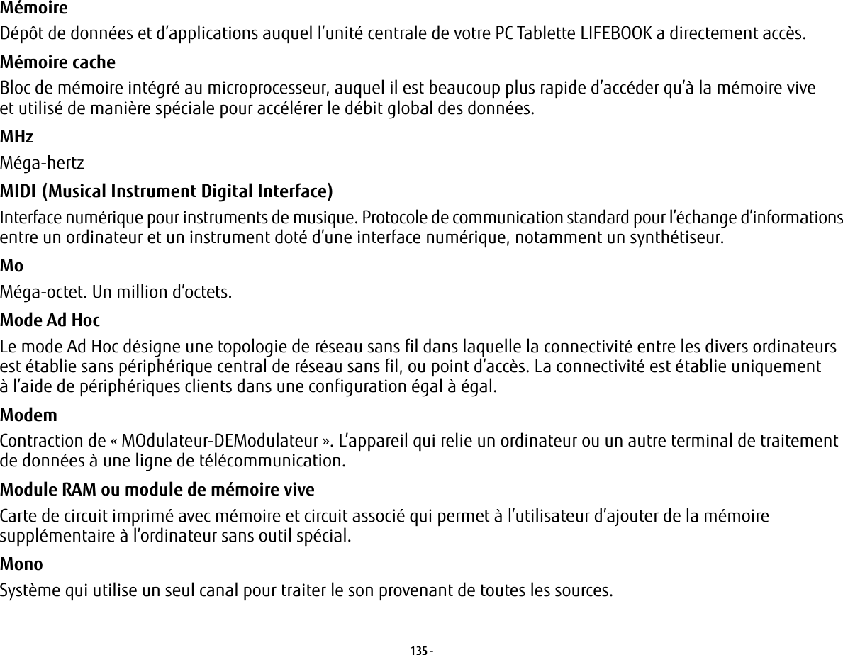 135 - Mémoire Dépôt de données et d’applications auquel l’unité centrale de votre PC Tablette LIFEBOOK a directement accès.Mémoire cache Bloc de mémoire intégré au microprocesseur, auquel il est beaucoup plus rapide d’accéder qu’à la mémoire vive et utilisé de manière spéciale pour accélérer le débit global des données.MHz Méga-hertzMIDI (Musical Instrument Digital Interface) Interface numérique pour instruments de musique. Protocole de communication standard pour l’échange d’informations entre un ordinateur et un instrument doté d’une interface numérique, notamment un synthétiseur.Mo Méga-octet. Un million d’octets.Mode Ad Hoc Le mode Ad Hoc désigne une topologie de réseau sans fil dans laquelle la connectivité entre les divers ordinateurs est établie sans périphérique central de réseau sans fil, ou point d’accès. La connectivité est établie uniquement à l’aide de périphériques clients dans une configuration égal à égal.Modem Contraction de « MOdulateur-DEModulateur ». L’appareil qui relie un ordinateur ou un autre terminal de traitement de données à une ligne de télécommunication.Module RAM ou module de mémoire vive Carte de circuit imprimé avec mémoire et circuit associé qui permet à l’utilisateur d’ajouter de la mémoire supplémentaire à l’ordinateur sans outil spécial.Mono Système qui utilise un seul canal pour traiter le son provenant de toutes les sources.