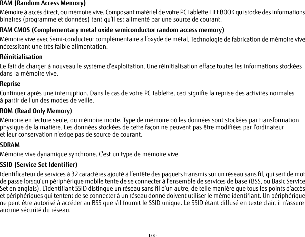 138 - RAM (Random Access Memory) Mémoire à accès direct, ou mémoire vive. Composant matériel de votre PC Tablette LIFEBOOK qui stocke des informations binaires (programme et données) tant qu’il est alimenté par une source de courant.RAM CMOS (Complementary metal oxide semiconductor random access memory) Mémoire vive avec Semi-conducteur complémentaire à l’oxyde de métal. Technologie de fabrication de mémoire vive nécessitant une très faible alimentation.Réinitialisation Le fait de charger à nouveau le système d’exploitation. Une réinitialisation efface toutes les informations stockées dans la mémoire vive.Reprise Continuer après une interruption. Dans le cas de votre PC Tablette, ceci signifie la reprise des activités normales à partir de l’un des modes de veille.ROM (Read Only Memory) Mémoire en lecture seule, ou mémoire morte. Type de mémoire où les données sont stockées par transformation physique de la matière. Les données stockées de cette façon ne peuvent pas être modifiées par l’ordinateur et leur conservation n’exige pas de source de courant.SDRAM Mémoire vive dynamique synchrone. C’est un type de mémoire vive.SSID (Service Set Identifier) Identificateur de services à 32 caractères ajouté à l’entête des paquets transmis sur un réseau sans fil, qui sert de mot de passe lorsqu’un périphérique mobile tente de se connecter à l’ensemble de services de base (BSS, ou Basic Service Set en anglais). L’identifiant SSID distingue un réseau sans fil d’un autre, de telle manière que tous les points d’accès et périphériques qui tentent de se connecter à un réseau donné doivent utiliser le même identifiant. Un périphérique ne peut être autorisé à accéder au BSS que s’il fournit le SSID unique. Le SSID étant diffusé en texte clair, il n’assure aucune sécurité du réseau. 