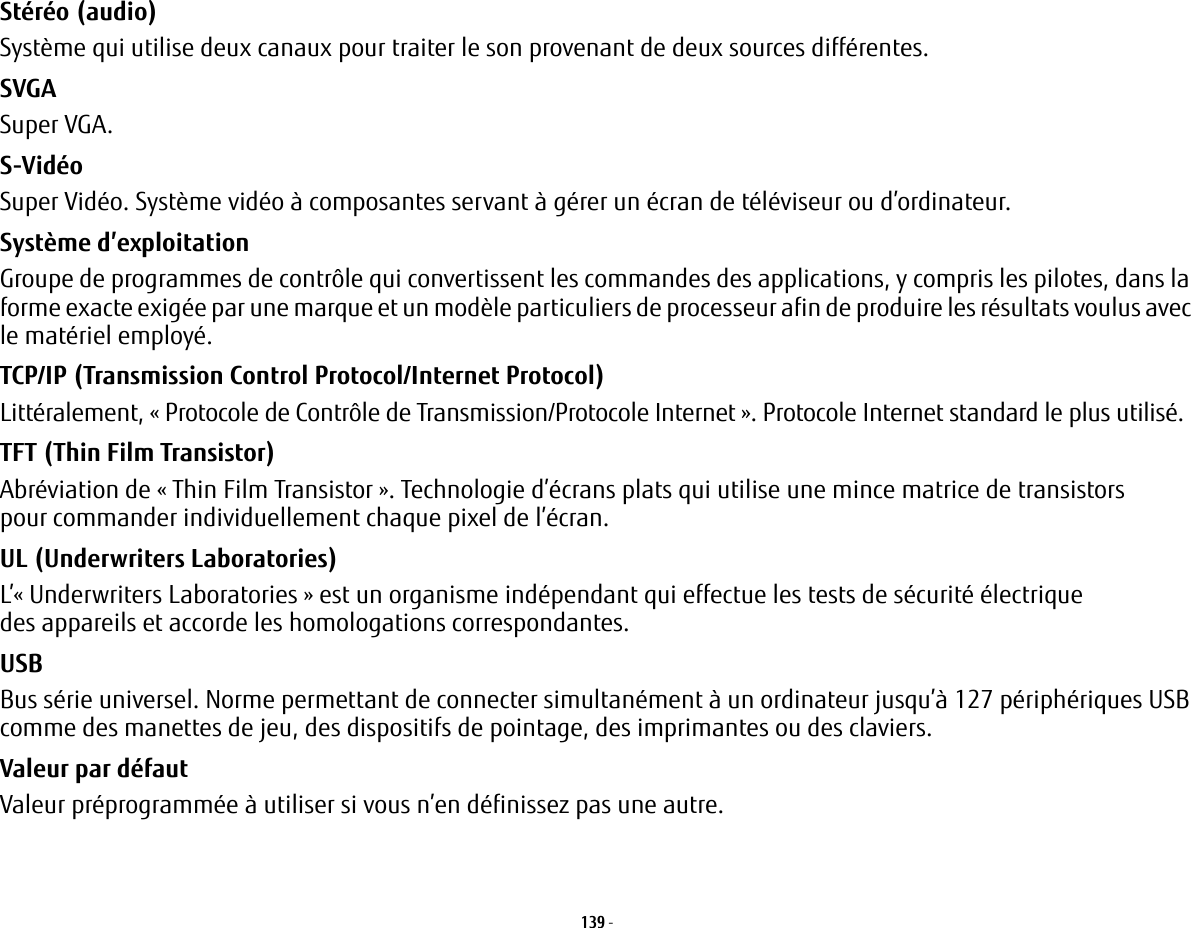 139 - Stéréo (audio) Système qui utilise deux canaux pour traiter le son provenant de deux sources différentes.SVGA Super VGA.S-Vidéo Super Vidéo. Système vidéo à composantes servant à gérer un écran de téléviseur ou d’ordinateur.Système d’exploitation Groupe de programmes de contrôle qui convertissent les commandes des applications, y compris les pilotes, dans la forme exacte exigée par une marque et un modèle particuliers de processeur afin de produire les résultats voulus avec le matériel employé.TCP/IP (Transmission Control Protocol/Internet Protocol) Littéralement, «Protocole de Contrôle de Transmission/Protocole Internet». Protocole Internet standard le plus utilisé.TFT (Thin Film Transistor) Abréviation de « Thin Film Transistor». Technologie d’écrans plats qui utilise une mince matrice de transistors pour commander individuellement chaque pixel de l’écran.UL (Underwriters Laboratories) L’«Underwriters Laboratories» est un organisme indépendant qui effectue les tests de sécurité électrique des appareils et accorde les homologations correspondantes.USB Bus série universel. Norme permettant de connecter simultanément à un ordinateur jusqu’à 127 périphériques USB comme des manettes de jeu, des dispositifs de pointage, des imprimantes ou des claviers.Valeur par défaut Valeur préprogrammée à utiliser si vous n’en définissez pas une autre.