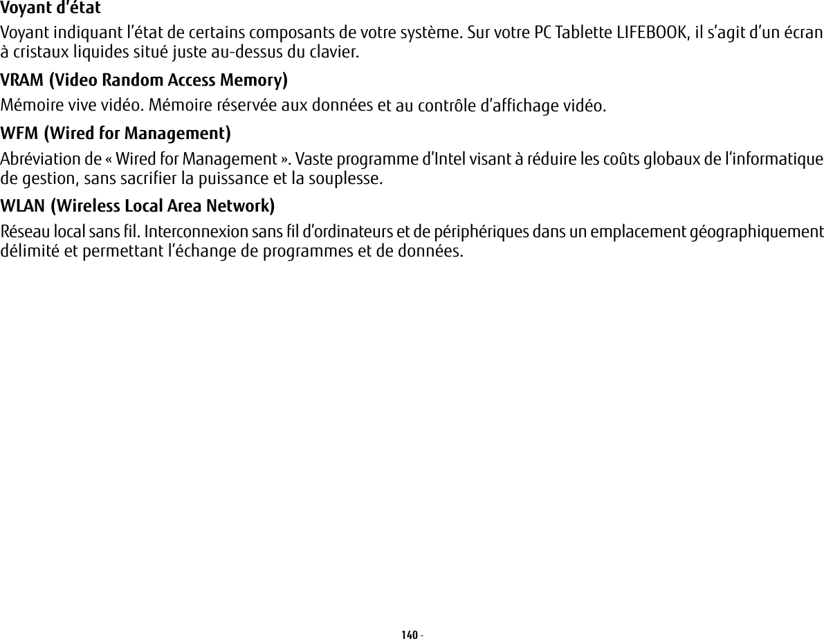 140 - Voyant d’état Voyant indiquant l’état de certains composants de votre système. Sur votre PC Tablette LIFEBOOK, il s’agit d’un écran à cristaux liquides situé juste au-dessus du clavier.VRAM (Video Random Access Memory) Mémoire vive vidéo. Mémoire réservée aux données et au contrôle d’affichage vidéo.WFM (Wired for Management) Abréviation de « Wired for Management ». Vaste programme d’Intel visant à réduire les coûts globaux de l’informatique de gestion, sans sacrifier la puissance et la souplesse.WLAN (Wireless Local Area Network) Réseau local sans fil. Interconnexion sans fil d’ordinateurs et de périphériques dans un emplacement géographiquement délimité et permettant l’échange de programmes et de données.