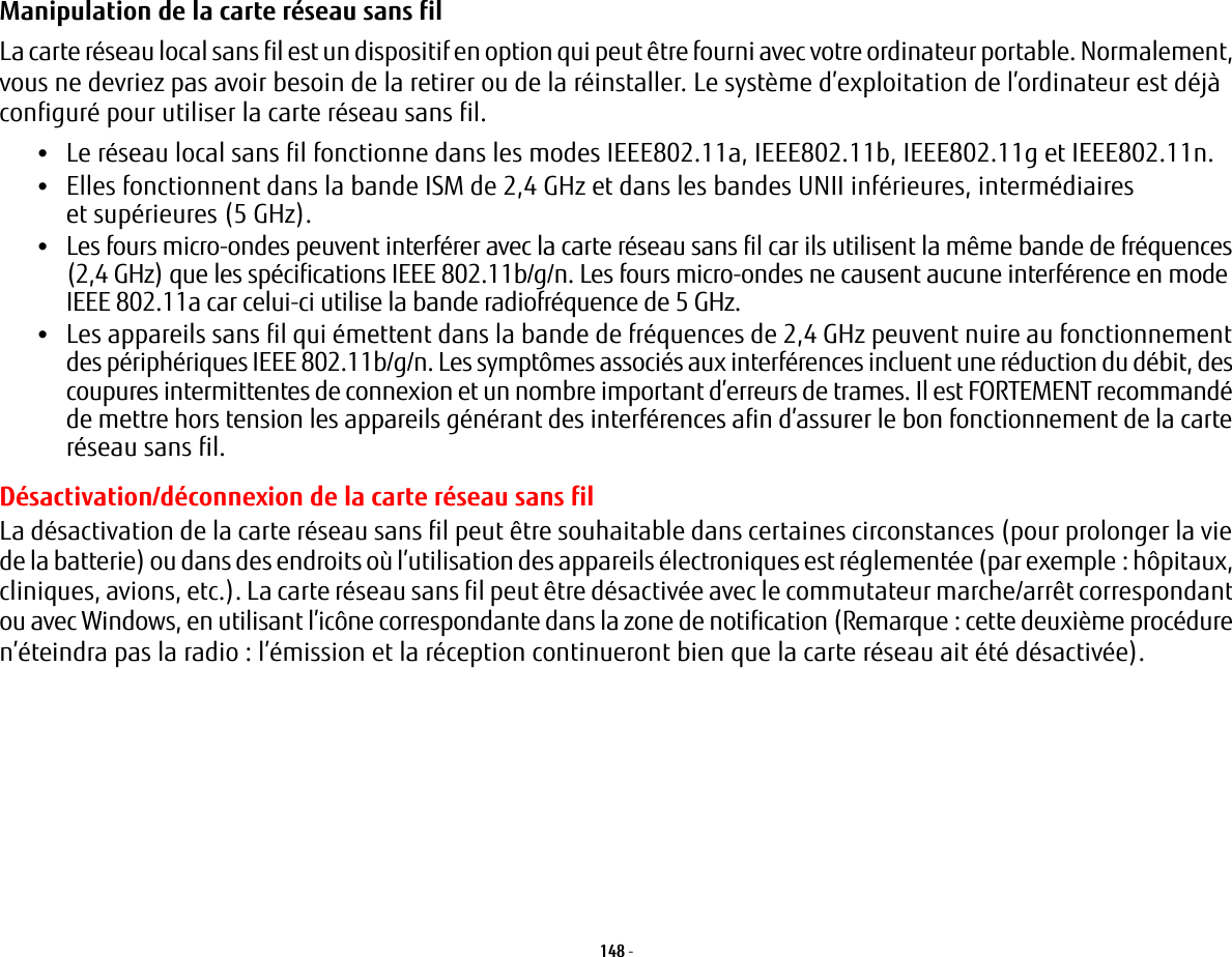 148 - Manipulation de la carte réseau sans fil La carte réseau local sans fil est un dispositif en option qui peut être fourni avec votre ordinateur portable. Normalement, vous ne devriez pas avoir besoin de la retirer ou de la réinstaller. Le système d’exploitation de l’ordinateur est déjà configuré pour utiliser la carte réseau sans fil. •Le réseau local sans fil fonctionne dans les modes IEEE802.11a, IEEE802.11b, IEEE802.11g et IEEE802.11n.•Elles fonctionnent dans la bande ISM de 2,4 GHz et dans les bandes UNII inférieures, intermédiaires et supérieures (5 GHz).•Les fours micro-ondes peuvent interférer avec la carte réseau sans fil car ils utilisent la même bande de fréquences (2,4 GHz) que les spécifications IEEE 802.11b/g/n. Les fours micro-ondes ne causent aucune interférence en mode IEEE 802.11a car celui-ci utilise la bande radiofréquence de 5 GHz.•Les appareils sans fil qui émettent dans la bande de fréquences de 2,4 GHz peuvent nuire au fonctionnement des périphériques IEEE 802.11b/g/n. Les symptômes associés aux interférences incluent une réduction du débit, des coupures intermittentes de connexion et un nombre important d’erreurs de trames. Il est FORTEMENT recommandé de mettre hors tension les appareils générant des interférences afin d’assurer le bon fonctionnement de la carte réseau sans fil.Désactivation/déconnexion de la carte réseau sans filLa désactivation de la carte réseau sans fil peut être souhaitable dans certaines circonstances (pour prolonger la vie de la batterie) ou dans des endroits où l’utilisation des appareils électroniques est réglementée (par exemple: hôpitaux, cliniques, avions, etc.). La carte réseau sans fil peut être désactivée avec le commutateur marche/arrêt correspondant ou avec Windows, en utilisant l’icône correspondante dans la zone de notification (Remarque: cette deuxième procédure n’éteindra pas la radio: l’émission et la réception continueront bien que la carte réseau ait été désactivée).