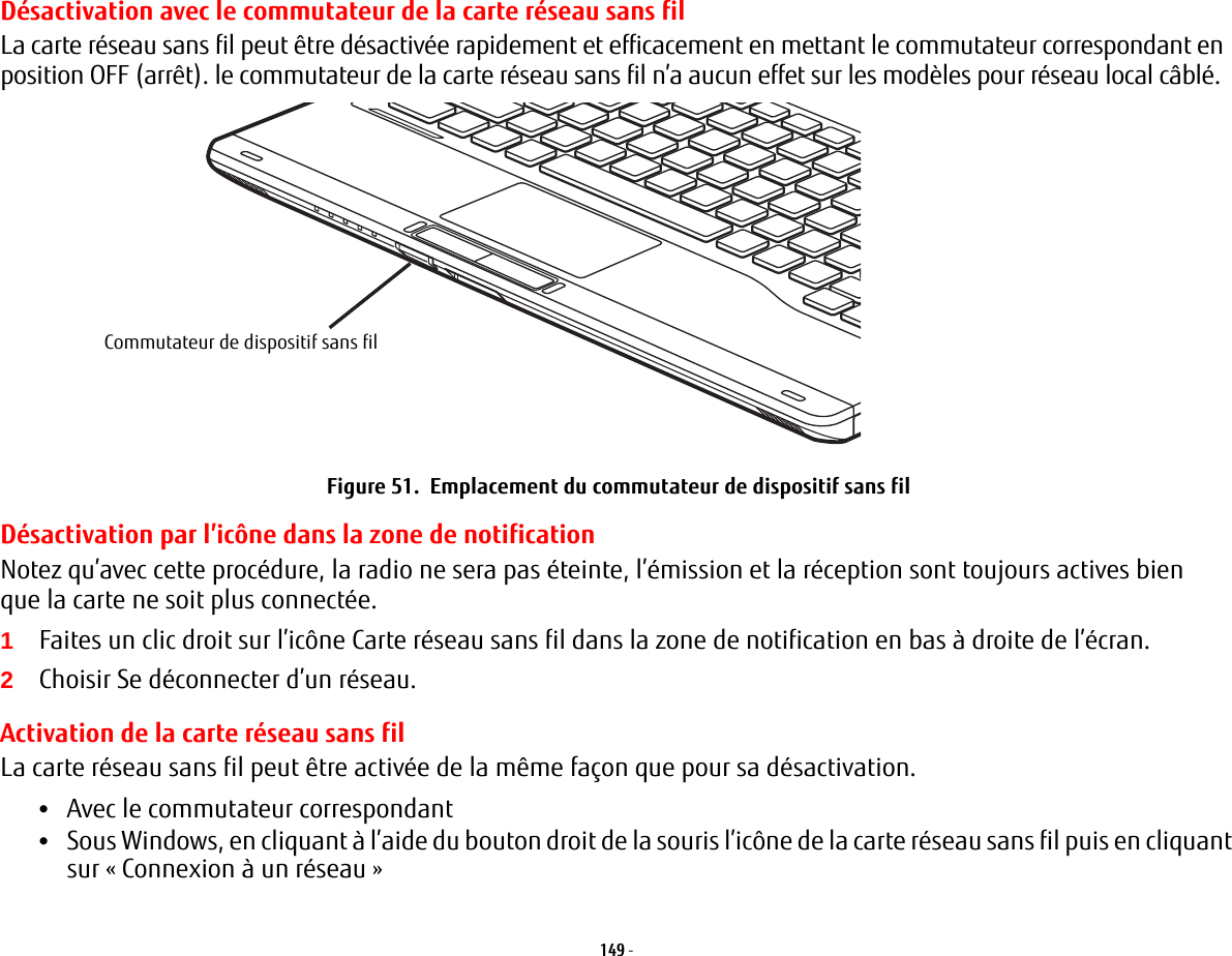 149 - Désactivation avec le commutateur de la carte réseau sans filLa carte réseau sans fil peut être désactivée rapidement et efficacement en mettant le commutateur correspondant en position OFF (arrêt). le commutateur de la carte réseau sans fil n’a aucun effet sur les modèles pour réseau local câblé.Commutateur de dispositif sans filFigure 51.  Emplacement du commutateur de dispositif sans filDésactivation par l’icône dans la zone de notificationNotez qu’avec cette procédure, la radio ne sera pas éteinte, l’émission et la réception sont toujours actives bien que la carte ne soit plus connectée.1Faites un clic droit sur l’icône Carte réseau sans fil dans la zone de notification en bas à droite de l’écran.2Choisir Se déconnecter d’un réseau.Activation de la carte réseau sans filLa carte réseau sans fil peut être activée de la même façon que pour sa désactivation.•Avec le commutateur correspondant•Sous Windows, en cliquant à l’aide du bouton droit de la souris l’icône de la carte réseau sans fil puis en cliquant sur «Connexion à un réseau»