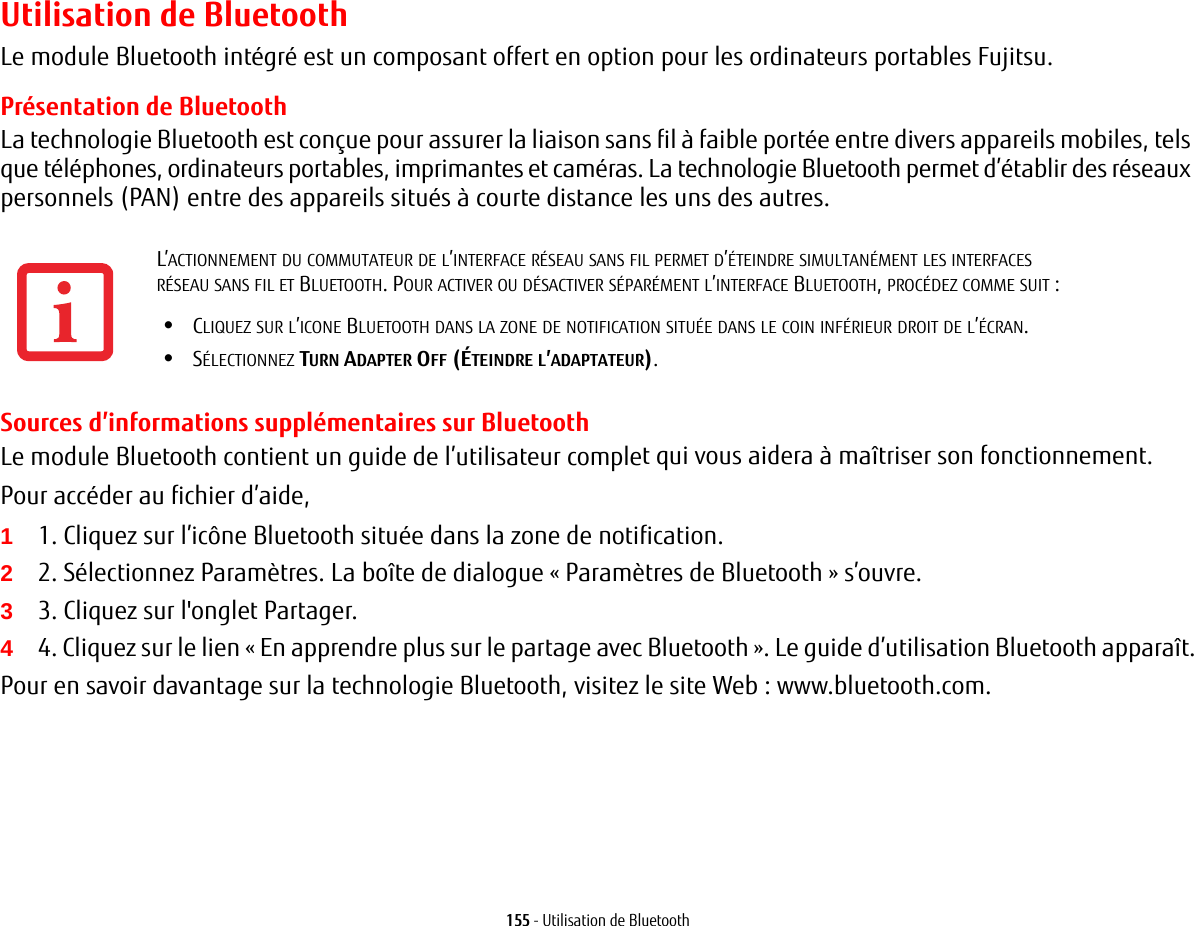 155 - Utilisation de BluetoothUtilisation de BluetoothLe module Bluetooth intégré est un composant offert en option pour les ordinateurs portables Fujitsu. Présentation de BluetoothLa technologie Bluetooth est conçue pour assurer la liaison sans fil à faible portée entre divers appareils mobiles, tels que téléphones, ordinateurs portables, imprimantes et caméras. La technologie Bluetooth permet d’établir des réseaux personnels (PAN) entre des appareils situés à courte distance les uns des autres. Sources d’informations supplémentaires sur BluetoothLe module Bluetooth contient un guide de l’utilisateur complet qui vous aidera à maîtriser son fonctionnement.Pour accéder au fichier d’aide, 11. Cliquez sur l’icône Bluetooth située dans la zone de notification.22. Sélectionnez Paramètres. La boîte de dialogue « Paramètres de Bluetooth » s’ouvre.33. Cliquez sur l&apos;onglet Partager.44. Cliquez sur le lien « En apprendre plus sur le partage avec Bluetooth ». Le guide d’utilisation Bluetooth apparaît.Pour en savoir davantage sur la technologie Bluetooth, visitez le site Web: www.bluetooth.com.L’ACTIONNEMENT DU COMMUTATEUR DE L’INTERFACE RÉSEAU SANS FIL PERMET D’ÉTEINDRE SIMULTANÉMENT LES INTERFACES RÉSEAU SANS FIL ET BLUETOOTH. POUR ACTIVER OU DÉSACTIVER SÉPARÉMENT L’INTERFACE BLUETOOTH, PROCÉDEZ COMME SUIT:•CLIQUEZ SUR L’ICONE BLUETOOTH DANS LA ZONE DE NOTIFICATION SITUÉE DANS LE COIN INFÉRIEUR DROIT DE L’ÉCRAN.•SÉLECTIONNEZ TURN ADAPTER OFF (ÉTEINDRE L’ADAPTATEUR).