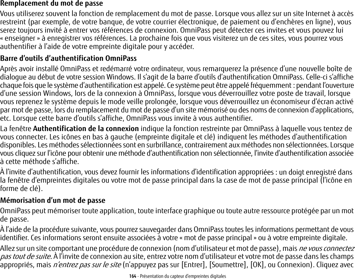 164 - Présentation du capteur d’empreintes digitalesRemplacement du mot de passeVous utiliserez souvent la fonction de remplacement du mot de passe. Lorsque vous allez sur un site Internet à accès restreint (par exemple, de votre banque, de votre courrier électronique, de paiement ou d’enchères en ligne), vous serez toujours invité à entrer vos références de connexion. OmniPass peut détecter ces invites et vous pouvez lui «enseigner» à enregistrer vos références. La prochaine fois que vous visiterez un de ces sites, vous pourrez vous authentifier à l’aide de votre empreinte digitale pour y accéder.Barre d’outils d’authentification OmniPassAprès avoir installé OmniPass et redémarré votre ordinateur, vous remarquerez la présence d’une nouvelle boîte de dialogue au début de votre session Windows. Il s’agit de la barre d’outils d’authentification OmniPass. Celle-ci s’affiche chaque fois que le système d’authentification est appelé. Ce système peut être appelé fréquemment: pendant l’ouverture d’une session Windows, lors de la connexion à OmniPass, lorsque vous déverrouillez votre poste de travail, lorsque vous reprenez le système depuis le mode veille prolongée, lorsque vous déverrouillez un économiseur d’écran activé par mot de passe, lors du remplacement du mot de passe d’un site mémorisé ou des noms de connexion d’applications, etc. Lorsque cette barre d’outils s’affiche, OmniPass vous invite à vous authentifier.La fenêtre Authentification de la connexion indique la fonction restreinte par OmniPass à laquelle vous tentez de vous connecter. Les icônes en bas à gauche (empreinte digitale et clé) indiquent les méthodes d’authentification disponibles. Les méthodes sélectionnées sont en surbrillance, contrairement aux méthodes non sélectionnées. Lorsque vous cliquez sur l’icône pour obtenir une méthode d’authentification non sélectionnée, l’invite d’authentification associée à cette méthode s’affiche.À l’invite d’authentification, vous devez fournir les informations d’identification appropriées: un doigt enregistré dans la fenêtre d’empreintes digitales ou votre mot de passe principal dans la case de mot de passe principal (l’icône en forme de clé).Mémorisation d’un mot de passeOmniPass peut mémoriser toute application, toute interface graphique ou toute autre ressource protégée par un mot de passe.À l’aide de la procédure suivante, vous pourrez sauvegarder dans OmniPass toutes les informations permettant de vous identifier. Ces informations seront ensuite associées à votre «mot de passe principal» ou à votre empreinte digitale.Allez sur un site comportant une procédure de connexion (nom d’utilisateur et mot de passe), mais ne vous connectez pas tout de suite. À l’invite de connexion au site, entrez votre nom d’utilisateur et votre mot de passe dans les champs appropriés, mais n’entrez pas sur le site (n’appuyez pas sur [Entrer], [Soumettre], [OK], ou Connexion). Cliquez avec 