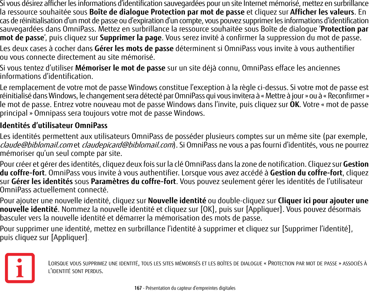 167 - Présentation du capteur d’empreintes digitalesSi vous désirez afficher les informations d’identification sauvegardées pour un site Internet mémorisé, mettez en surbrillance la ressource souhaitée sous Boîte de dialogue Protection par mot de passe et cliquez sur Afficher les valeurs. En cas de réinitialisation d’un mot de passe ou d’expiration d’un compte, vous pouvez supprimer les informations d’identification sauvegardées dans OmniPass. Mettez en surbrillance la ressource souhaitée sous Boîte de dialogue ’Protection par mot de passe’, puis cliquez sur Supprimer la page. Vous serez invité à confirmer la suppression du mot de passe.Les deux cases à cocher dans Gérer les mots de passe déterminent si OmniPass vous invite à vous authentifier ou vous connecte directement au site mémorisé.Si vous tentez d’utiliser Mémoriser le mot de passe sur un site déjà connu, OmniPass efface les anciennes informations d’identification. Le remplacement de votre mot de passe Windows constitue l’exception à la règle ci-dessus. Si votre mot de passe est réinitialisé dans Windows, le changement sera détecté par OmniPass qui vous invitera à «Mettre à jour» ou à «Reconfirmer» le mot de passe. Entrez votre nouveau mot de passe Windows dans l’invite, puis cliquez sur OK. Votre «mot de passe principal» Omnipass sera toujours votre mot de passe Windows.Identités d’utilisateur OmniPassLes identités permettent aux utilisateurs OmniPass de posséder plusieurs comptes sur un même site (par exemple, claude@biblomail.com et claudepicard@biblomail.com). Si OmniPass ne vous a pas fourni d’identités, vous ne pourrez mémoriser qu’un seul compte par site.Pour créer et gérer des identités, cliquez deux fois sur la clé OmniPass dans la zone de notification. Cliquez sur Gestion du coffre-fort. OmniPass vous invite à vous authentifier. Lorsque vous avez accédé à Gestion du coffre-fort, cliquez sur Gérer les identités sous Paramètres du coffre-fort. Vous pouvez seulement gérer les identités de l’utilisateur OmniPass actuellement connecté.Pour ajouter une nouvelle identité, cliquez sur Nouvelle identité ou double-cliquez sur Cliquer ici pour ajouter une nouvelle identité. Nommez la nouvelle identité et cliquez sur [OK], puis sur [Appliquer]. Vous pouvez désormais basculer vers la nouvelle identité et démarrer la mémorisation des mots de passe.Pour supprimer une identité, mettez en surbrillance l’identité à supprimer et cliquez sur [Supprimer l’identité], puis cliquez sur [Appliquer].LORSQUE VOUS SUPPRIMEZ UNE IDENTITÉ, TOUS LES SITES MÉMORISÉS ET LES BOÎTES DE DIALOGUE «PROTECTION PAR MOT DE PASSE» ASSOCIÉS À L’IDENTITÉ SONT PERDUS.