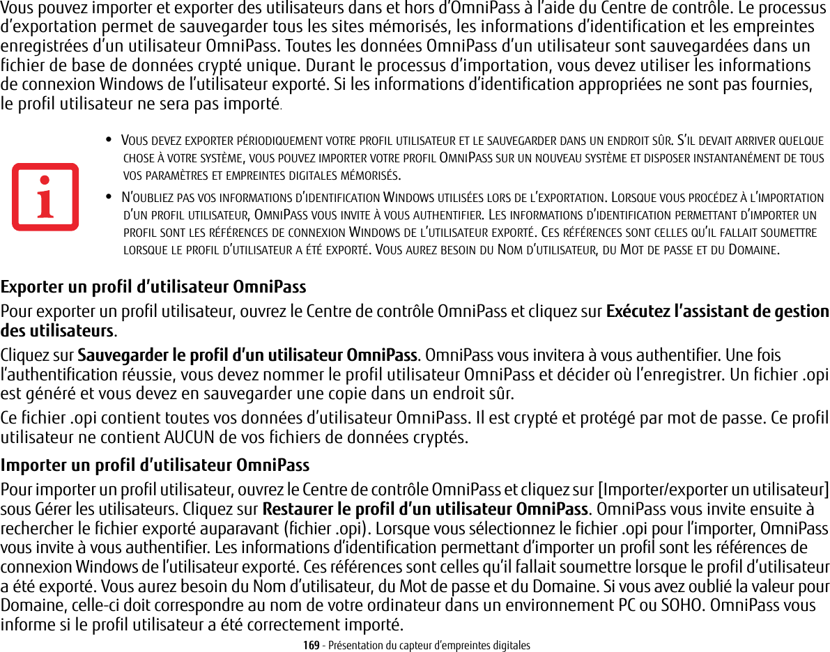 169 - Présentation du capteur d’empreintes digitalesVous pouvez importer et exporter des utilisateurs dans et hors d’OmniPass à l’aide du Centre de contrôle. Le processus d’exportation permet de sauvegarder tous les sites mémorisés, les informations d’identification et les empreintes enregistrées d’un utilisateur OmniPass. Toutes les données OmniPass d’un utilisateur sont sauvegardées dans un fichier de base de données crypté unique. Durant le processus d’importation, vous devez utiliser les informations de connexion Windows de l’utilisateur exporté. Si les informations d’identification appropriées ne sont pas fournies, le profil utilisateur ne sera pas importé.Exporter un profil d’utilisateur OmniPass Pour exporter un profil utilisateur, ouvrez le Centre de contrôle OmniPass et cliquez sur Exécutez l’assistant de gestion des utilisateurs. Cliquez sur Sauvegarder le profil d’un utilisateur OmniPass. OmniPass vous invitera à vous authentifier. Une fois l’authentification réussie, vous devez nommer le profil utilisateur OmniPass et décider où l’enregistrer. Un fichier .opi est généré et vous devez en sauvegarder une copie dans un endroit sûr.Ce fichier .opi contient toutes vos données d’utilisateur OmniPass. Il est crypté et protégé par mot de passe. Ce profil utilisateur ne contient AUCUN de vos fichiers de données cryptés.Importer un profil d’utilisateur OmniPass Pour importer un profil utilisateur, ouvrez le Centre de contrôle OmniPass et cliquez sur [Importer/exporter un utilisateur] sous Gérer les utilisateurs. Cliquez sur Restaurer le profil d’un utilisateur OmniPass. OmniPass vous invite ensuite à rechercher le fichier exporté auparavant (fichier .opi). Lorsque vous sélectionnez le fichier .opi pour l’importer, OmniPass vous invite à vous authentifier. Les informations d’identification permettant d’importer un profil sont les références de connexion Windows de l’utilisateur exporté. Ces références sont celles qu’il fallait soumettre lorsque le profil d’utilisateur a été exporté. Vous aurez besoin du Nom d’utilisateur, du Mot de passe et du Domaine. Si vous avez oublié la valeur pour Domaine, celle-ci doit correspondre au nom de votre ordinateur dans un environnement PC ou SOHO. OmniPass vous informe si le profil utilisateur a été correctement importé.•VOUS DEVEZ EXPORTER PÉRIODIQUEMENT VOTRE PROFIL UTILISATEUR ET LE SAUVEGARDER DANS UN ENDROIT SÛR. S’IL DEVAIT ARRIVER QUELQUE CHOSE À VOTRE SYSTÈME, VOUS POUVEZ IMPORTER VOTRE PROFIL OMNIPASS SUR UN NOUVEAU SYSTÈME ET DISPOSER INSTANTANÉMENT DE TOUS VOS PARAMÈTRES ET EMPREINTES DIGITALES MÉMORISÉS.•N’OUBLIEZ PAS VOS INFORMATIONS D’IDENTIFICATION WINDOWS UTILISÉES LORS DE L’EXPORTATION. LORSQUE VOUS PROCÉDEZ À L’IMPORTATION D’UN PROFIL UTILISATEUR, OMNIPASS VOUS INVITE À VOUS AUTHENTIFIER. LES INFORMATIONS D’IDENTIFICATION PERMETTANT D’IMPORTER UN PROFIL SONT LES RÉFÉRENCES DE CONNEXION WINDOWS DE L’UTILISATEUR EXPORTÉ. CES RÉFÉRENCES SONT CELLES QU’IL FALLAIT SOUMETTRE LORSQUE LE PROFIL D’UTILISATEUR A ÉTÉ EXPORTÉ. VOUS AUREZ BESOIN DU NOM D’UTILISATEUR, DU MOT DE PASSE ET DU DOMAINE.