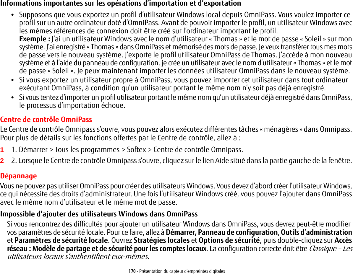 170 - Présentation du capteur d’empreintes digitalesInformations importantes sur les opérations d’importation et d’exportation •Supposons que vous exportez un profil d’utilisateur Windows local depuis OmniPass. Vous voulez importer ce profil sur un autre ordinateur doté d’OmniPass. Avant de pouvoir importer le profil, un utilisateur Windows avec les mêmes références de connexion doit être créé sur l’ordinateur important le profil.Exemple: J’ai un utilisateur Windows avec le nom d’utilisateur «Thomas» et le mot de passe «Soleil» sur mon système. J’ai enregistré «Thomas» dans OmniPass et mémorisé des mots de passe. Je veux transférer tous mes mots de passe vers le nouveau système. J’exporte le profil utilisateur OmniPass de Thomas. J’accède à mon nouveau système et à l’aide du panneau de configuration, je crée un utilisateur avec le nom d’utilisateur «Thomas» et le mot de passe «Soleil». Je peux maintenant importer les données utilisateur OmniPass dans le nouveau système.•Si vous exportez un utilisateur propre à OmniPass, vous pouvez importer cet utilisateur dans tout ordinateur exécutant OmniPass, à condition qu’un utilisateur portant le même nom n’y soit pas déjà enregistré. •Si vous tentez d’importer un profil utilisateur portant le même nom qu’un utilisateur déjà enregistré dans OmniPass, le processus d’importation échoue.Centre de contrôle OmniPassLe Centre de contrôle Omnipass s’ouvre, vous pouvez alors exécutez différentes tâches « ménagères » dans Omnipass. Pour plus de détails sur les fonctions offertes par le Centre de contrôle, allez à :11. Démarrer &gt; Tous les programmes &gt; Softex &gt; Centre de contrôle Omnipass.22. Lorsque le Centre de contrôle Omnipass s’ouvre, cliquez sur le lien Aide situé dans la partie gauche de la fenêtre. DépannageVous ne pouvez pas utiliser OmniPass pour créer des utilisateurs Windows. Vous devez d’abord créer l’utilisateur Windows, ce qui nécessite des droits d’administrateur. Une fois l’utilisateur Windows créé, vous pouvez l’ajouter dans OmniPass avec le même nom d’utilisateur et le même mot de passe.Impossible d’ajouter des utilisateurs Windows dans OmniPassSi vous rencontrez des difficultés pour ajouter un utilisateur Windows dans OmniPass, vous devrez peut-être modifier vos paramètres de sécurité locale. Pour ce faire, allez à Démarrer, Panneau de configuration, Outils d’administration et Paramètres de sécurité locale. Ouvrez Stratégies locales et Options de sécurité, puis double-cliquez sur Accès réseau: Modèle de partage et de sécurité pour les comptes locaux. La configuration correcte doit être Classique – Les utilisateurs locaux s’authentifient eux-mêmes.