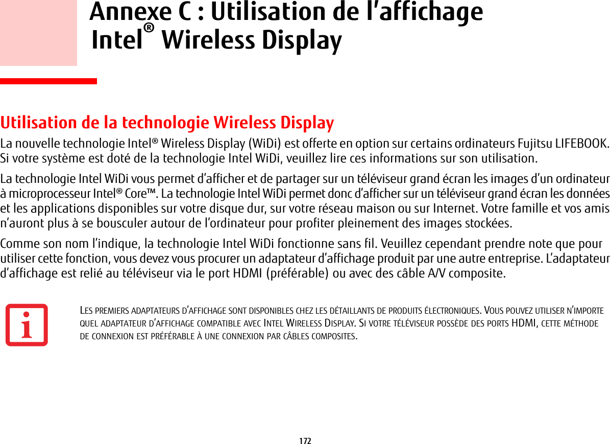 172     Annexe C: Utilisation de l’affichage Intel® Wireless Display Utilisation de la technologie Wireless DisplayLa nouvelle technologie Intel® Wireless Display (WiDi) est offerte en option sur certains ordinateurs Fujitsu LIFEBOOK. Si votre système est doté de la technologie Intel WiDi, veuillez lire ces informations sur son utilisation.La technologie Intel WiDi vous permet d’afficher et de partager sur un téléviseur grand écran les images d’un ordinateur à microprocesseur Intel® Core™. La technologie Intel WiDi permet donc d’afficher sur un téléviseur grand écran les données et les applications disponibles sur votre disque dur, sur votre réseau maison ou sur Internet. Votre famille et vos amis n’auront plus à se bousculer autour de l’ordinateur pour profiter pleinement des images stockées.Comme son nom l’indique, la technologie Intel WiDi fonctionne sans fil. Veuillez cependant prendre note que pour utiliser cette fonction, vous devez vous procurer un adaptateur d’affichage produit par une autre entreprise. L’adaptateur d’affichage est relié au téléviseur via le port HDMI (préférable) ou avec des câble A/V composite.LES PREMIERS ADAPTATEURS D’AFFICHAGE SONT DISPONIBLES CHEZ LES DÉTAILLANTS DE PRODUITS ÉLECTRONIQUES. VOUS POUVEZ UTILISER N’IMPORTE QUEL ADAPTATEUR D’AFFICHAGE COMPATIBLE AVEC INTEL WIRELESS DISPLAY. SI VOTRE TÉLÉVISEUR POSSÈDE DES PORTS HDMI, CETTE MÉTHODE DE CONNEXION EST PRÉFÉRABLE À UNE CONNEXION PAR CÂBLES COMPOSITES.