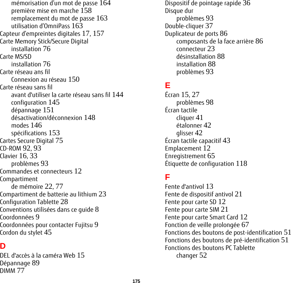 175mémorisation d’un mot de passe 164première mise en marche 158remplacement du mot de passe 163utilisation d’OmniPass 163Capteur d’empreintes digitales 17, 157Carte Memory Stick/Secure Digitalinstallation 76Carte MS/SDinstallation 76Carte réseau ans filConnexion au réseau 150Carte réseau sans filavant d&apos;utiliser la carte réseau sans fil 144configuration 145dépannage 151désactivation/déconnexion 148modes 146spécifications 153Cartes Secure Digital 75CD-ROM 92, 93Clavier 16, 33problèmes 93Commandes et connecteurs 12Compartimentde mémoire 22, 77Compartiment de batterie au lithium 23Configuration Tablette 28Conventions utilisées dans ce guide 8Coordonnées 9Coordonnées pour contacter Fujitsu 9Cordon du stylet 45DDEL d&apos;accès à la caméra Web 15Dépannage 89DIMM 77Dispositif de pointage rapide 36Disque durproblèmes 93Double-cliquer 37Duplicateur de ports 86composants de la face arrière 86connecteur 23désinstallation 88installation 88problèmes 93EÉcran 15, 27problèmes 98Écran tactilecliquer 41étalonner 42glisser 42Écran tactile capacitif 43Emplacement 12Enregistrement 65Étiquette de configuration 118FFente d&apos;antivol 13Fente de dispositif antivol 21Fente pour carte SD 12Fente pour carte SIM 21Fente pour carte Smart Card 12Fonction de veille prolongée 67Fonctions des boutons de post-identification 51Fonctions des boutons de pré-identification 51Fonctions des boutons PC Tablettechanger 52