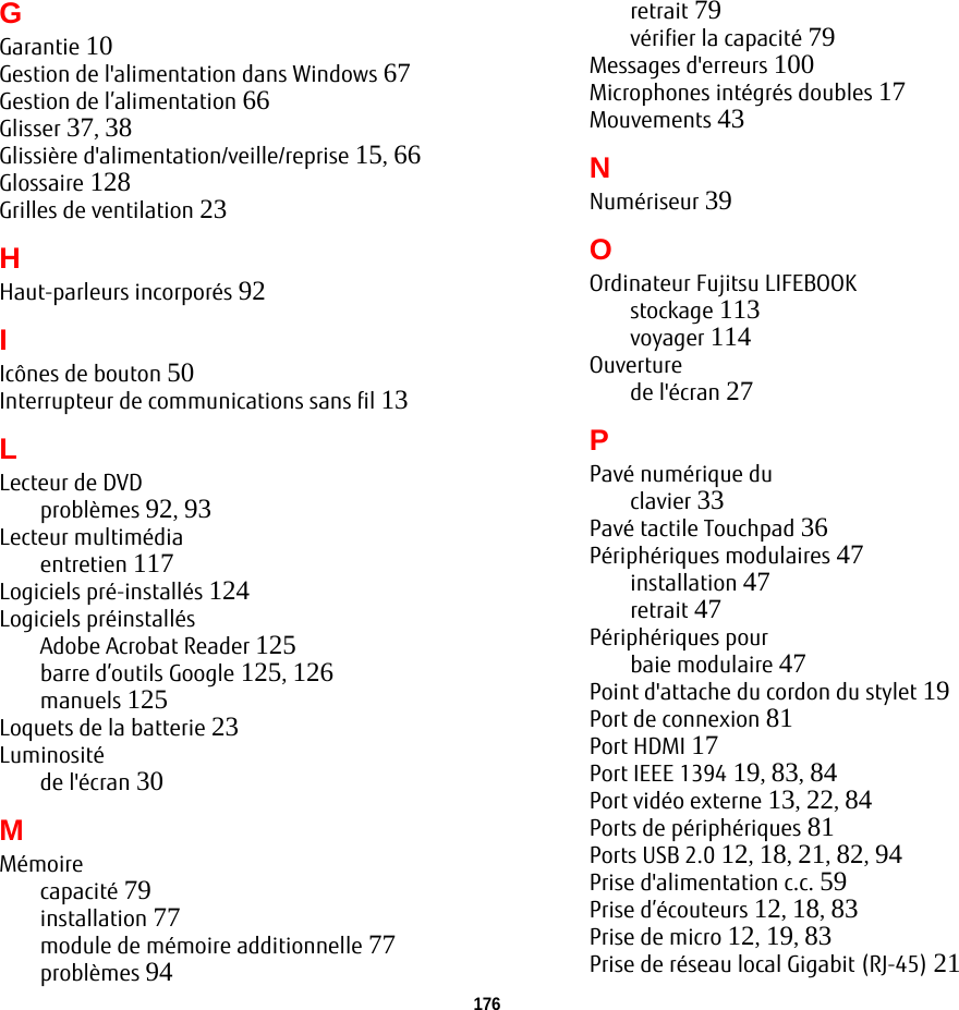 176GGarantie 10Gestion de l&apos;alimentation dans Windows 67Gestion de l’alimentation 66Glisser 37, 38Glissière d&apos;alimentation/veille/reprise 15, 66Glossaire 128Grilles de ventilation 23HHaut-parleurs incorporés 92IIcônes de bouton 50Interrupteur de communications sans fil 13LLecteur de DVDproblèmes 92, 93Lecteur multimédiaentretien 117Logiciels pré-installés 124Logiciels préinstallésAdobe Acrobat Reader 125barre d’outils Google 125, 126manuels 125Loquets de la batterie 23Luminositéde l&apos;écran 30MMémoirecapacité 79installation 77module de mémoire additionnelle 77problèmes 94retrait 79vérifier la capacité 79Messages d&apos;erreurs 100Microphones intégrés doubles 17Mouvements 43NNumériseur 39OOrdinateur Fujitsu LIFEBOOKstockage 113voyager 114Ouverturede l&apos;écran 27PPavé numérique duclavier 33Pavé tactile Touchpad 36Périphériques modulaires 47installation 47retrait 47Périphériques pourbaie modulaire 47Point d&apos;attache du cordon du stylet 19Port de connexion 81Port HDMI 17Port IEEE 1394 19, 83, 84Port vidéo externe 13, 22, 84Ports de périphériques 81Ports USB 2.0 12, 18, 21, 82, 94Prise d&apos;alimentation c.c. 59Prise d’écouteurs 12, 18, 83Prise de micro 12, 19, 83Prise de réseau local Gigabit (RJ-45) 21