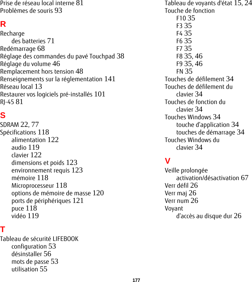 177Prise de réseau local interne 81Problèmes de souris 93RRechargedes batteries 71Redémarrage 68Réglage des commandes du pavé Touchpad 38Réglage du volume 46Remplacement hors tension 48Renseignements sur la réglementation 141Réseau local 13Restaurer vos logiciels pré-installés 101RJ-45 81SSDRAM 22, 77Spécifications 118alimentation 122audio 119clavier 122dimensions et poids 123environnement requis 123mémoire 118Microprocesseur 118options de mémoire de masse 120ports de périphériques 121puce 118vidéo 119TTableau de sécurité LIFEBOOKconfiguration 53désinstaller 56mots de passe 53utilisation 55Tableau de voyants d&apos;état 15, 24Touche de fonctionF10 35F3 35F4 35F6 35F7 35F8 35, 46F9 35, 46FN 35Touches de défilement 34Touches de défilement duclavier 34Touches de fonction duclavier 34Touches Windows 34touche d’application 34touches de démarrage 34Touches Windows duclavier 34VVeille prolongéeactivation/désactivation 67Verr défil 26Verr maj 26Verr num 26Voyantd’accès au disque dur 26