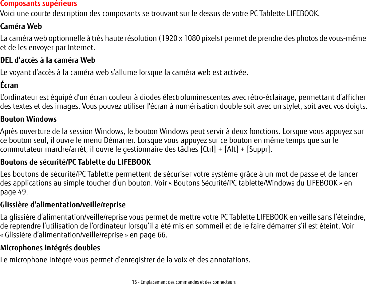 15 - Emplacement des commandes et des connecteursComposants supérieursVoici une courte description des composants se trouvant sur le dessus de votre PC Tablette LIFEBOOK. Caméra Web La caméra web optionnelle à très haute résolution (1920 x 1080 pixels) permet de prendre des photos de vous-même et de les envoyer par Internet. DEL d’accès à la caméra Web Le voyant d’accès à la caméra web s’allume lorsque la caméra web est activée.Écran L’ordinateur est équipé d’un écran couleur à diodes électroluminescentes avec rétro-éclairage, permettant d’afficher des textes et des images. Vous pouvez utiliser l&apos;écran à numérisation double soit avec un stylet, soit avec vos doigts.Bouton Windows Après ouverture de la session Windows, le bouton Windows peut servir à deux fonctions. Lorsque vous appuyez sur ce bouton seul, il ouvre le menu Démarrer. Lorsque vous appuyez sur ce bouton en même temps que sur le commutateur marche/arrêt, il ouvre le gestionnaire des tâches [Ctrl] + [Alt] + [Suppr].Boutons de sécurité/PC Tablette du LIFEBOOK Les boutons de sécurité/PC Tablette permettent de sécuriser votre système grâce à un mot de passe et de lancer des applications au simple toucher d’un bouton. Voir «Boutons Sécurité/PC tablette/Windows du LIFEBOOK» en page 49.Glissière d’alimentation/veille/reprise La glissière d’alimentation/veille/reprise vous permet de mettre votre PC Tablette LIFEBOOK en veille sans l’éteindre, de reprendre l’utilisation de l’ordinateur lorsqu’il a été mis en sommeil et de le faire démarrer s’il est éteint. Voir «Glissière d’alimentation/veille/reprise» en page 66.Microphones intégrés doubles Le microphone intégré vous permet d’enregistrer de la voix et des annotations. 