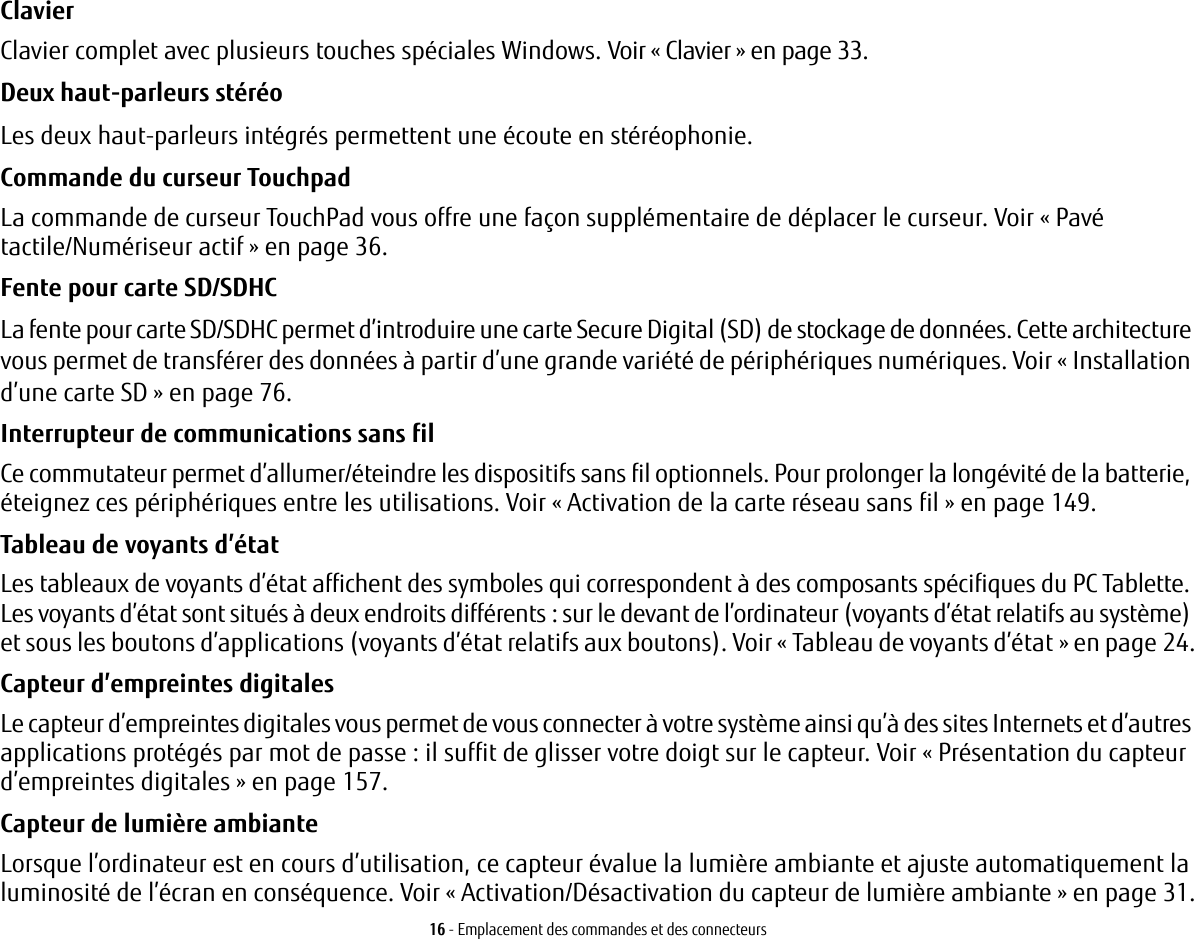 16 - Emplacement des commandes et des connecteursClavier Clavier complet avec plusieurs touches spéciales Windows. Voir «Clavier» en page 33.Deux haut-parleurs stéréo Les deux haut-parleurs intégrés permettent une écoute en stéréophonie.Commande du curseur Touchpad La commande de curseur TouchPad vous offre une façon supplémentaire de déplacer le curseur. Voir «Pavé tactile/Numériseur actif» en page 36.Fente pour carte SD/SDHC La fente pour carte SD/SDHC permet d’introduire une carte Secure Digital (SD) de stockage de données. Cette architecture vous permet de transférer des données à partir d’une grande variété de périphériques numériques. Voir «Installation d’une carte SD» en page 76. Interrupteur de communications sans fil Ce commutateur permet d’allumer/éteindre les dispositifs sans fil optionnels. Pour prolonger la longévité de la batterie, éteignez ces périphériques entre les utilisations. Voir «Activation de la carte réseau sans fil» en page 149.Tableau de voyants d’état Les tableaux de voyants d’état affichent des symboles qui correspondent à des composants spécifiques du PC Tablette. Les voyants d’état sont situés à deux endroits différents : sur le devant de l’ordinateur (voyants d’état relatifs au système) et sous les boutons d’applications (voyants d’état relatifs aux boutons). Voir «Tableau de voyants d’état» en page 24.Capteur d’empreintes digitales Le capteur d’empreintes digitales vous permet de vous connecter à votre système ainsi qu’à des sites Internets et d’autres applications protégés par mot de passe: il suffit de glisser votre doigt sur le capteur. Voir «Présentation du capteur d’empreintes digitales» en page 157.Capteur de lumière ambiante Lorsque l’ordinateur est en cours d’utilisation, ce capteur évalue la lumière ambiante et ajuste automatiquement la luminosité de l’écran en conséquence. Voir «Activation/Désactivation du capteur de lumière ambiante» en page 31.