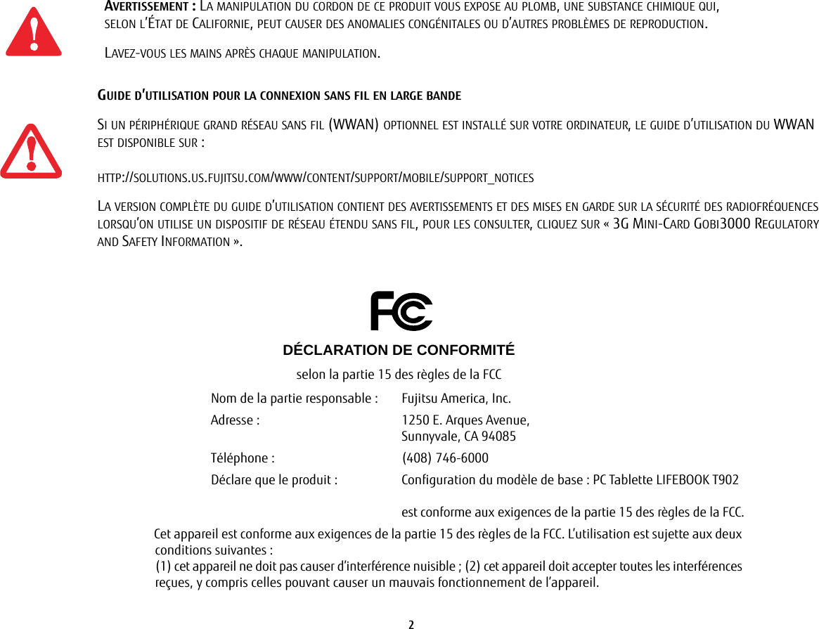 2 AVERTISSEMENT: LA MANIPULATION DU CORDON DE CE PRODUIT VOUS EXPOSE AU PLOMB, UNE SUBSTANCE CHIMIQUE QUI, SELON L’ÉTAT DE CALIFORNIE, PEUT CAUSER DES ANOMALIES CONGÉNITALES OU D’AUTRES PROBLÈMES DE REPRODUCTION. LAVEZ-VOUS LES MAINS APRÈS CHAQUE MANIPULATION.GUIDE D’UTILISATION POUR LA CONNEXION SANS FIL EN LARGE BANDESI UN PÉRIPHÉRIQUE GRAND RÉSEAU SANS FIL (WWAN) OPTIONNEL EST INSTALLÉ SUR VOTRE ORDINATEUR, LE GUIDE D’UTILISATION DU WWAN EST DISPONIBLE SUR: HTTP://SOLUTIONS.US.FUJITSU.COM/WWW/CONTENT/SUPPORT/MOBILE/SUPPORT_NOTICESLA VERSION COMPLÈTE DU GUIDE D’UTILISATION CONTIENT DES AVERTISSEMENTS ET DES MISES EN GARDE SUR LA SÉCURITÉ DES RADIOFRÉQUENCES LORSQU’ON UTILISE UN DISPOSITIF DE RÉSEAU ÉTENDU SANS FIL, POUR LES CONSULTER, CLIQUEZ SUR «3G MINI-CARD GOBI3000 REGULATORY AND SAFETY INFORMATION».DÉCLARATION DE CONFORMITÉselon la partie 15 des règles de la FCCNom de la partie responsable : Fujitsu America, Inc.Adresse:  1250 E. Arques Avenue,Sunnyvale, CA 94085Téléphone : (408) 746-6000Déclare que le produit: Configuration du modèle de base: PC Tablette LIFEBOOK T902est conforme aux exigences de la partie 15 des règles de la FCC.Cet appareil est conforme aux exigences de la partie 15 des règles de la FCC. L’utilisation est sujette aux deux conditions suivantes:(1) cet appareil ne doit pas causer d’interférence nuisible; (2) cet appareil doit accepter toutes les interférences reçues, y compris celles pouvant causer un mauvais fonctionnement de l’appareil.