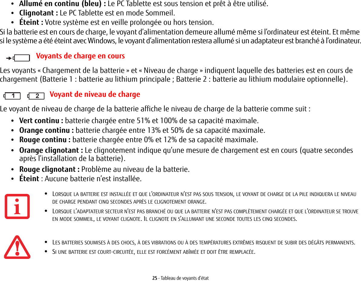 25 - Tableau de voyants d’état•Allumé en continu (bleu): Le PC Tablette est sous tension et prêt à être utilisé.•Clignotant : Le PC Tablette est en mode Sommeil.•Éteint : Votre système est en veille prolongée ou hors tension.Si la batterie est en cours de charge, le voyant d’alimentation demeure allumé même si l’ordinateur est éteint. Et même si le système a été éteint avec Windows, le voyant d’alimentation restera allumé si un adaptateur est branché à l’ordinateur.Voyants de charge en coursLes voyants «Chargement de la batterie» et «Niveau de charge» indiquent laquelle des batteries est en cours de chargement (Batterie 1: batterie au lithium principale; Batterie 2: batterie au lithium modulaire optionnelle).111 2 Voyant de niveau de chargeLe voyant de niveau de charge de la batterie affiche le niveau de charge de la batterie comme suit :•Vert continu : batterie chargée entre 51% et 100% de sa capacité maximale.•Orange continu : batterie chargée entre 13% et 50% de sa capacité maximale.•Rouge continu : batterie chargée entre 0% et 12% de sa capacité maximale.•Orange clignotant : Le clignotement indique qu’une mesure de chargement est en cours (quatre secondes après l’installation de la batterie).•Rouge clignotant: Problème au niveau de la batterie.•Éteint : Aucune batterie n’est installée.•LORSQUE LA BATTERIE EST INSTALLÉE ET QUE L’ORDINATEUR N’EST PAS SOUS TENSION, LE VOYANT DE CHARGE DE LA PILE INDIQUERA LE NIVEAU DE CHARGE PENDANT CINQ SECONDES APRÈS LE CLIGNOTEMENT ORANGE.•LORSQUE L’ADAPTATEUR SECTEUR N’EST PAS BRANCHÉ OU QUE LA BATTERIE N’EST PAS COMPLÈTEMENT CHARGÉE ET QUE L’ORDINATEUR SE TROUVE EN MODE SOMMEIL, LE VOYANT CLIGNOTE. IL CLIGNOTE EN S’ALLUMANT UNE SECONDE TOUTES LES CINQ SECONDES. •LES BATTERIES SOUMISES À DES CHOCS, À DES VIBRATIONS OU À DES TEMPÉRATURES EXTRÊMES RISQUENT DE SUBIR DES DÉGÂTS PERMANENTS.•SI UNE BATTERIE EST COURT-CIRCUITÉE, ELLE EST FORCÉMENT ABÎMÉE ET DOIT ÊTRE REMPLACÉE.