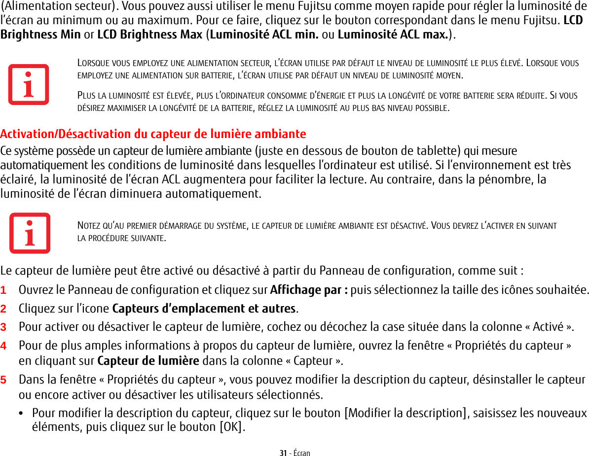 31 - Écran(Alimentation secteur). Vous pouvez aussi utiliser le menu Fujitsu comme moyen rapide pour régler la luminosité de l’écran au minimum ou au maximum. Pour ce faire, cliquez sur le bouton correspondant dans le menu Fujitsu. LCD Brightness Min or LCD Brightness Max (Luminosité ACL min. ou Luminosité ACL max.).Activation/Désactivation du capteur de lumière ambianteCe système possède un capteur de lumière ambiante (juste en dessous de bouton de tablette) qui mesure automatiquement les conditions de luminosité dans lesquelles l’ordinateur est utilisé. Si l’environnement est très éclairé, la luminosité de l’écran ACL augmentera pour faciliter la lecture. Au contraire, dans la pénombre, la luminosité de l’écran diminuera automatiquement.Le capteur de lumière peut être activé ou désactivé à partir du Panneau de configuration, comme suit:1Ouvrez le Panneau de configuration et cliquez sur Affichage par: puis sélectionnez la taille des icônes souhaitée.2Cliquez sur l’icone Capteurs d’emplacement et autres.3Pour activer ou désactiver le capteur de lumière, cochez ou décochez la case située dans la colonne « Activé ».4Pour de plus amples informations à propos du capteur de lumière, ouvrez la fenêtre « Propriétés du capteur » en cliquant sur Capteur de lumière dans la colonne « Capteur ».5Dans la fenêtre « Propriétés du capteur », vous pouvez modifier la description du capteur, désinstaller le capteur ou encore activer ou désactiver les utilisateurs sélectionnés.•Pour modifier la description du capteur, cliquez sur le bouton [Modifier la description], saisissez les nouveaux éléments, puis cliquez sur le bouton [OK].LORSQUE VOUS EMPLOYEZ UNE ALIMENTATION SECTEUR, L’ÉCRAN UTILISE PAR DÉFAUT LE NIVEAU DE LUMINOSITÉ LE PLUS ÉLEVÉ. LORSQUE VOUS EMPLOYEZ UNE ALIMENTATION SUR BATTERIE, L’ÉCRAN UTILISE PAR DÉFAUT UN NIVEAU DE LUMINOSITÉ MOYEN.PLUS LA LUMINOSITÉ EST ÉLEVÉE, PLUS L’ORDINATEUR CONSOMME D’ÉNERGIE ET PLUS LA LONGÉVITÉ DE VOTRE BATTERIE SERA RÉDUITE. SI VOUS DÉSIREZ MAXIMISER LA LONGÉVITÉ DE LA BATTERIE, RÉGLEZ LA LUMINOSITÉ AU PLUS BAS NIVEAU POSSIBLE.NOTEZ QU’AU PREMIER DÉMARRAGE DU SYSTÈME, LE CAPTEUR DE LUMIÈRE AMBIANTE EST DÉSACTIVÉ. VOUS DEVREZ L’ACTIVER EN SUIVANT LA PROCÉDURE SUIVANTE.