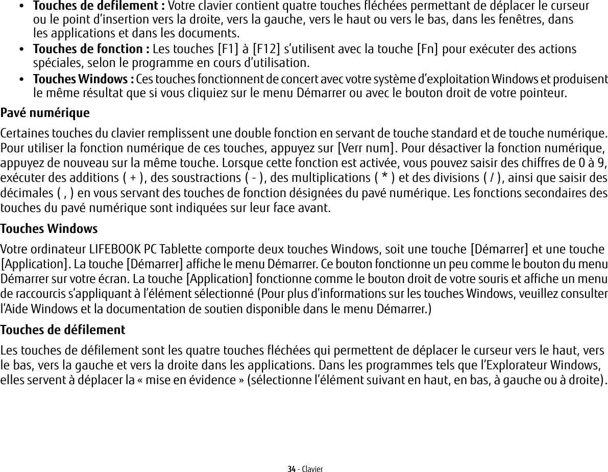 34 - Clavier•Touches de defilement: Votre clavier contient quatre touches fléchées permettant de déplacer le curseur ou le point d’insertion vers la droite, vers la gauche, vers le haut ou vers le bas, dans les fenêtres, dans les applications et dans les documents. •Touches de fonction: Les touches [F1] à [F12] s’utilisent avec la touche [Fn] pour exécuter des actions spéciales, selon le programme en cours d’utilisation. •Touches Windows : Ces touches fonctionnent de concert avec votre système d’exploitation Windows et produisent le même résultat que si vous cliquiez sur le menu Démarrer ou avec le bouton droit de votre pointeur.Pavé numérique Certaines touches du clavier remplissent une double fonction en servant de touche standard et de touche numérique. Pour utiliser la fonction numérique de ces touches, appuyez sur [Verr num]. Pour désactiver la fonction numérique, appuyez de nouveau sur la même touche. Lorsque cette fonction est activée, vous pouvez saisir des chiffres de 0 à 9, exécuter des additions ( + ), des soustractions ( - ), des multiplications ( * ) et des divisions ( / ), ainsi que saisir des décimales ( , ) en vous servant des touches de fonction désignées du pavé numérique. Les fonctions secondaires des touches du pavé numérique sont indiquées sur leur face avant. Touches Windows Votre ordinateur LIFEBOOK PC Tablette comporte deux touches Windows, soit une touche [Démarrer] et une touche [Application]. La touche [Démarrer] affiche le menu Démarrer. Ce bouton fonctionne un peu comme le bouton du menu Démarrer sur votre écran. La touche [Application] fonctionne comme le bouton droit de votre souris et affiche un menu de raccourcis s’appliquant à l’élément sélectionné (Pour plus d’informations sur les touches Windows, veuillez consulter l’Aide Windows et la documentation de soutien disponible dans le menu Démarrer.) Touches de défilement Les touches de défilement sont les quatre touches fléchées qui permettent de déplacer le curseur vers le haut, vers le bas, vers la gauche et vers la droite dans les applications. Dans les programmes tels que l’Explorateur Windows, elles servent à déplacer la «mise en évidence» (sélectionne l’élément suivant en haut, en bas, à gauche ou à droite). 