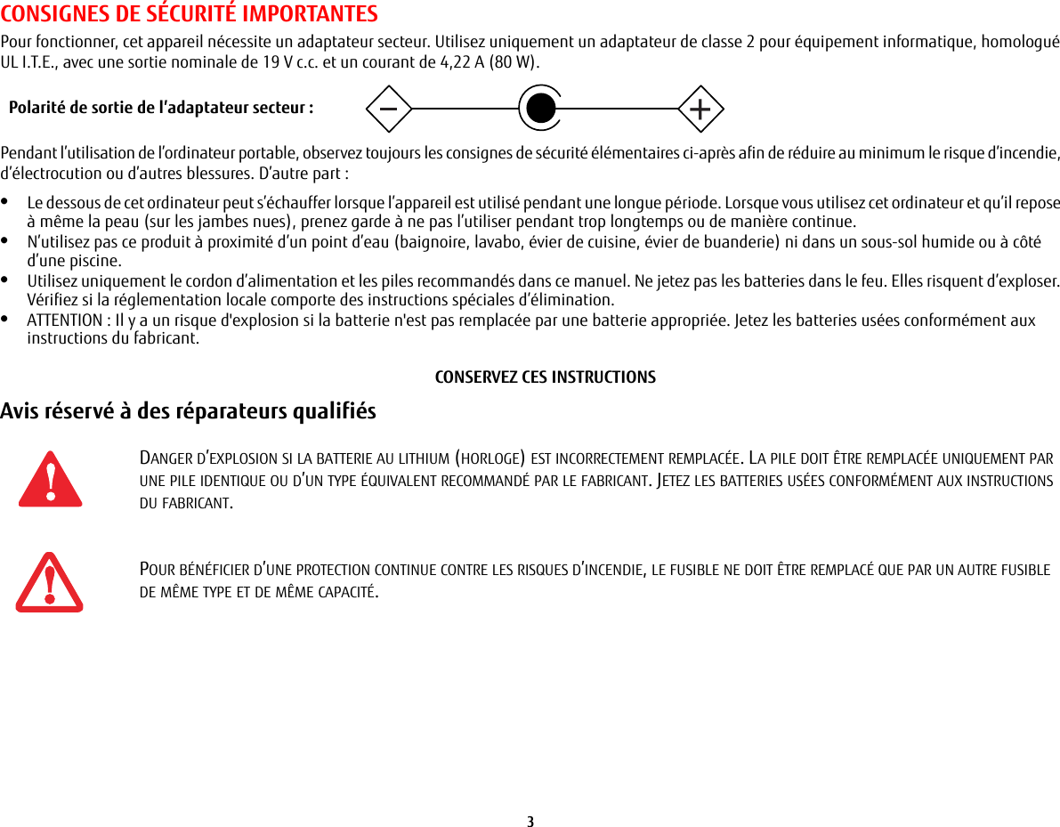 3 CONSIGNES DE SÉCURITÉ IMPORTANTES Pour fonctionner, cet appareil nécessite un adaptateur secteur. Utilisez uniquement un adaptateur de classe 2 pour équipement informatique, homologué UL I.T.E., avec une sortie nominale de 19 V c.c. et un courant de 4,22 A (80 W).Pendant l’utilisation de l’ordinateur portable, observez toujours les consignes de sécurité élémentaires ci-après afin de réduire au minimum le risque d’incendie, d’électrocution ou d’autres blessures. D’autre part:•Le dessous de cet ordinateur peut s’échauffer lorsque l’appareil est utilisé pendant une longue période. Lorsque vous utilisez cet ordinateur et qu’il repose à même la peau (sur les jambes nues), prenez garde à ne pas l’utiliser pendant trop longtemps ou de manière continue.•N’utilisez pas ce produit à proximité d’un point d’eau (baignoire, lavabo, évier de cuisine, évier de buanderie) ni dans un sous-sol humide ou à côté d’une piscine.•Utilisez uniquement le cordon d’alimentation et les piles recommandés dans ce manuel. Ne jetez pas les batteries dans le feu. Elles risquent d’exploser. Vérifiez si la réglementation locale comporte des instructions spéciales d’élimination.•ATTENTION : Il y a un risque d&apos;explosion si la batterie n&apos;est pas remplacée par une batterie appropriée. Jetez les batteries usées conformément aux instructions du fabricant.CONSERVEZ CES INSTRUCTIONSAvis réservé à des réparateurs qualifiés DANGER D’EXPLOSION SI LA BATTERIE AU LITHIUM (HORLOGE) EST INCORRECTEMENT REMPLACÉE. LA PILE DOIT ÊTRE REMPLACÉE UNIQUEMENT PAR UNE PILE IDENTIQUE OU D’UN TYPE ÉQUIVALENT RECOMMANDÉ PAR LE FABRICANT. JETEZ LES BATTERIES USÉES CONFORMÉMENT AUX INSTRUCTIONS DU FABRICANT.POUR BÉNÉFICIER D’UNE PROTECTION CONTINUE CONTRE LES RISQUES D’INCENDIE, LE FUSIBLE NE DOIT ÊTRE REMPLACÉ QUE PAR UN AUTRE FUSIBLE DE MÊME TYPE ET DE MÊME CAPACITÉ.+Polarité de sortie de l’adaptateur secteur :