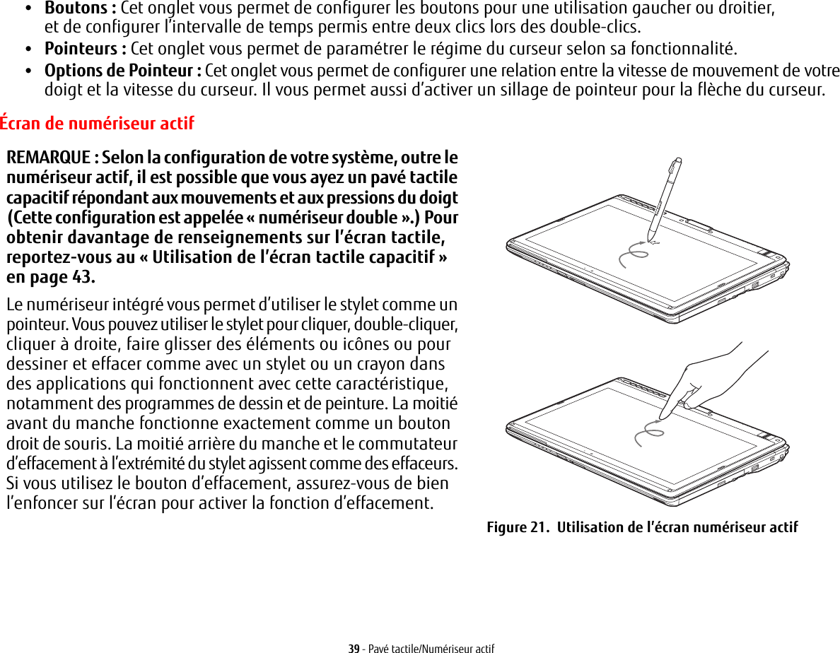 39 - Pavé tactile/Numériseur actif•Boutons : Cet onglet vous permet de configurer les boutons pour une utilisation gaucher ou droitier, et de configurer l’intervalle de temps permis entre deux clics lors des double-clics.•Pointeurs: Cet onglet vous permet de paramétrer le régime du curseur selon sa fonctionnalité.•Options de Pointeur: Cet onglet vous permet de configurer une relation entre la vitesse de mouvement de votre doigt et la vitesse du curseur. Il vous permet aussi d’activer un sillage de pointeur pour la flèche du curseur.REMARQUE: Selon la configuration de votre système, outre le numériseur actif, il est possible que vous ayez un pavé tactile capacitif répondant aux mouvements et aux pressions du doigt (Cette configuration est appelée « numériseur double ».) Pour obtenir davantage de renseignements sur l’écran tactile, reportez-vous au «Utilisation de l’écran tactile capacitif» en page 43.Le numériseur intégré vous permet d’utiliser le stylet comme un pointeur. Vous pouvez utiliser le stylet pour cliquer, double-cliquer, cliquer à droite, faire glisser des éléments ou icônes ou pour dessiner et effacer comme avec un stylet ou un crayon dans des applications qui fonctionnent avec cette caractéristique, notamment des programmes de dessin et de peinture. La moitié avant du manche fonctionne exactement comme un bouton droit de souris. La moitié arrière du manche et le commutateur d’effacement à l’extrémité du stylet agissent comme des effaceurs. Si vous utilisez le bouton d’effacement, assurez-vous de bien l’enfoncer sur l’écran pour activer la fonction d’effacement.Figure 21.  Utilisation de l’écran numériseur actifÉcran de numériseur actif