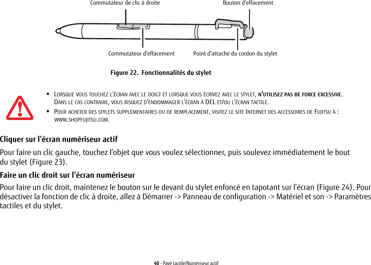 Commutateur de clic à droiteCommutateur d’effacementBouton d’effacementPoint d’attache du cordon du styletFigure 22.  Fonctionnalités du stylet40 - Pavé tactile/Numériseur actifCliquer sur l’écran numériseur actif Pour faire un clic gauche, touchez l’objet que vous voulez sélectionner, puis soulevez immédiatement le bout du stylet (Figure 23). Faire un clic droit sur l’écran numériseur Pour faire un clic droit, maintenez le bouton sur le devant du stylet enfoncé en tapotant sur l’écran (Figure 24). Pour désactiver la fonction de clic à droite, allez à Démarrer -&gt; Panneau de configuration -&gt; Matériel et son -&gt; Paramètres tactiles et du stylet.•LORSQUE VOUS TOUCHEZ L’ÉCRAN AVEC LE DOIGT ET LORSQUE VOUS ÉCRIVEZ AVEC LE STYLET, N’UTILISEZ PAS DE FORCE EXCESSIVE. DANS LE CAS CONTRAIRE, VOUS RISQUEZ D’ENDOMMAGER L’ÉCRAN À DEL ET/OU L’ÉCRAN TACTILE.•POUR ACHETER DES STYLETS SUPPLÉMENTAIRES OU DE REMPLACEMENT, VISITEZ LE SITE INTERNET DES ACCESSOIRES DE FUJITSU À: WWW.SHOPFUJITSU.COM.