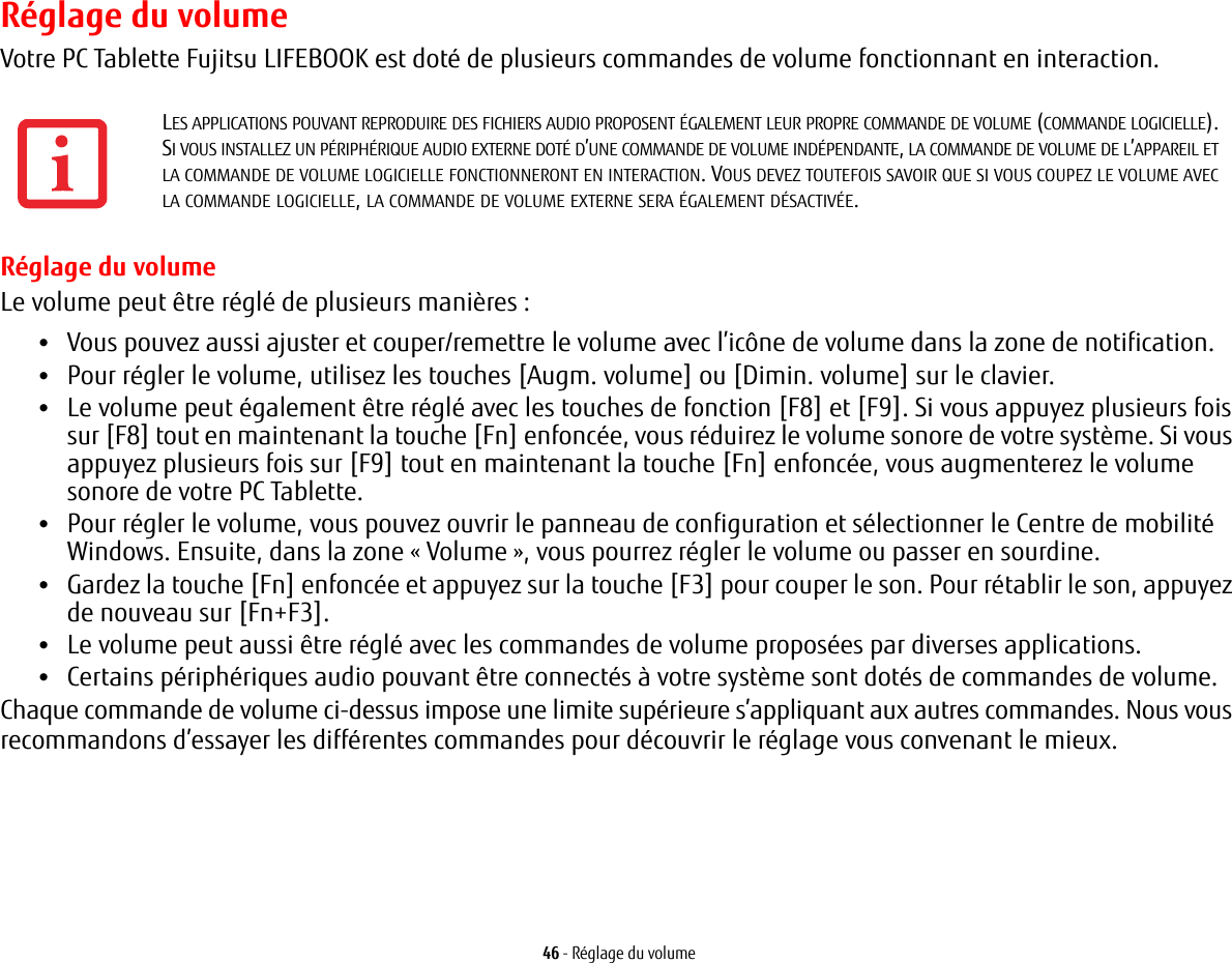 46 - Réglage du volumeRéglage du volumeVotre PC Tablette Fujitsu LIFEBOOK est doté de plusieurs commandes de volume fonctionnant en interaction. Réglage du volumeLe volume peut être réglé de plusieurs manières:•Vous pouvez aussi ajuster et couper/remettre le volume avec l’icône de volume dans la zone de notification.•Pour régler le volume, utilisez les touches [Augm. volume] ou [Dimin. volume] sur le clavier.•Le volume peut également être réglé avec les touches de fonction [F8] et [F9]. Si vous appuyez plusieurs fois sur [F8] tout en maintenant la touche [Fn] enfoncée, vous réduirez le volume sonore de votre système. Si vous appuyez plusieurs fois sur [F9] tout en maintenant la touche [Fn] enfoncée, vous augmenterez le volume sonore de votre PC Tablette.•Pour régler le volume, vous pouvez ouvrir le panneau de configuration et sélectionner le Centre de mobilité Windows. Ensuite, dans la zone « Volume », vous pourrez régler le volume ou passer en sourdine.•Gardez la touche [Fn] enfoncée et appuyez sur la touche [F3] pour couper le son. Pour rétablir le son, appuyez de nouveau sur [Fn+F3].•Le volume peut aussi être réglé avec les commandes de volume proposées par diverses applications.•Certains périphériques audio pouvant être connectés à votre système sont dotés de commandes de volume.Chaque commande de volume ci-dessus impose une limite supérieure s’appliquant aux autres commandes. Nous vous recommandons d’essayer les différentes commandes pour découvrir le réglage vous convenant le mieux.LES APPLICATIONS POUVANT REPRODUIRE DES FICHIERS AUDIO PROPOSENT ÉGALEMENT LEUR PROPRE COMMANDE DE VOLUME (COMMANDE LOGICIELLE). SI VOUS INSTALLEZ UN PÉRIPHÉRIQUE AUDIO EXTERNE DOTÉ D’UNE COMMANDE DE VOLUME INDÉPENDANTE, LA COMMANDE DE VOLUME DE L’APPAREIL ET LA COMMANDE DE VOLUME LOGICIELLE FONCTIONNERONT EN INTERACTION. VOUS DEVEZ TOUTEFOIS SAVOIR QUE SI VOUS COUPEZ LE VOLUME AVEC LA COMMANDE LOGICIELLE, LA COMMANDE DE VOLUME EXTERNE SERA ÉGALEMENT DÉSACTIVÉE. 