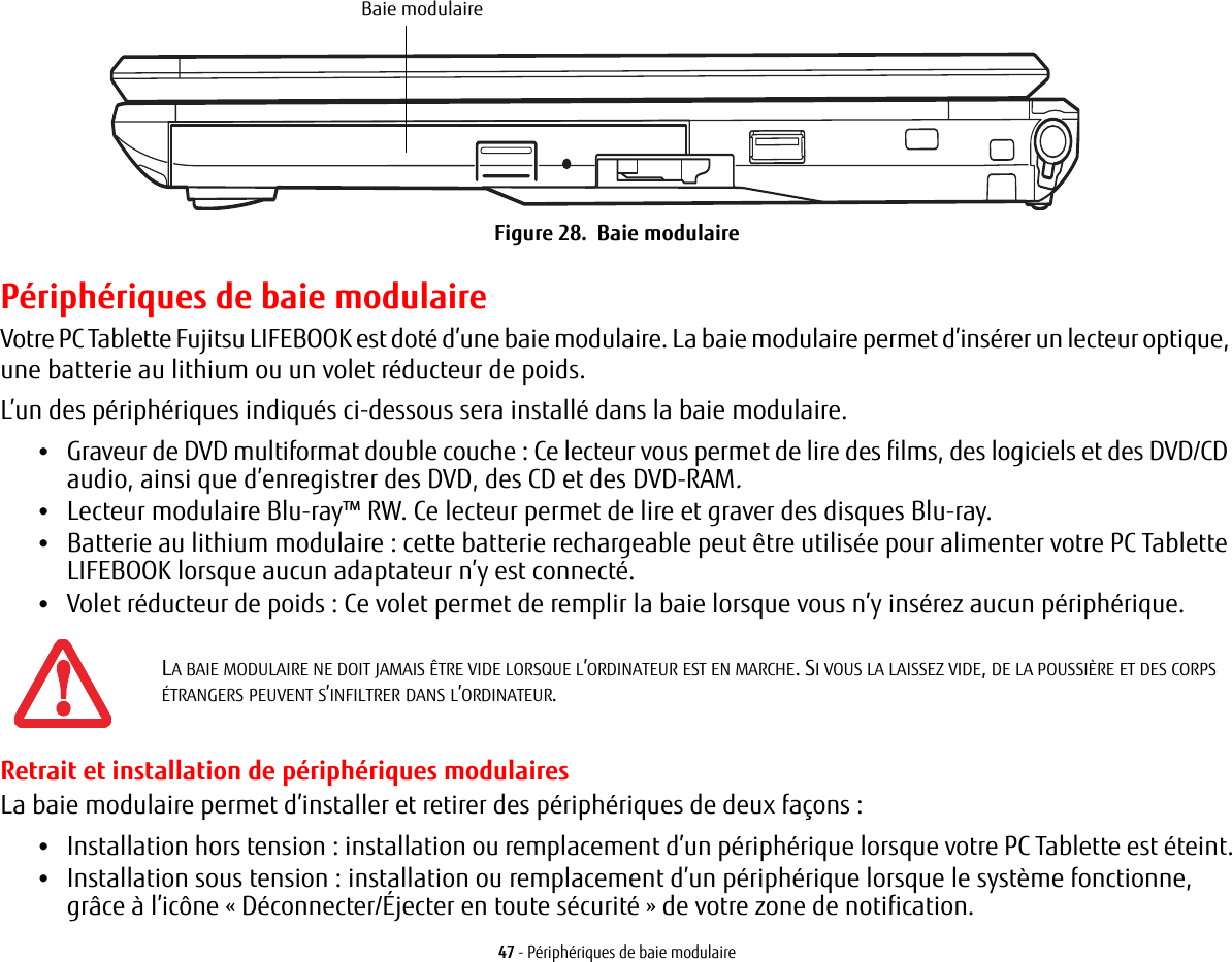 Baie modulaire 47 - Périphériques de baie modulaireFigure 28.  Baie modulairePériphériques de baie modulaireVotre PC Tablette Fujitsu LIFEBOOK est doté d’une baie modulaire. La baie modulaire permet d’insérer un lecteur optique, une batterie au lithium ou un volet réducteur de poids. L’un des périphériques indiqués ci-dessous sera installé dans la baie modulaire. •Graveur de DVD multiformat double couche: Ce lecteur vous permet de lire des films, des logiciels et des DVD/CD audio, ainsi que d’enregistrer des DVD, des CD et des DVD-RAM.•Lecteur modulaire Blu-ray™ RW. Ce lecteur permet de lire et graver des disques Blu-ray.•Batterie au lithium modulaire: cette batterie rechargeable peut être utilisée pour alimenter votre PC Tablette LIFEBOOK lorsque aucun adaptateur n’y est connecté.•Volet réducteur de poids: Ce volet permet de remplir la baie lorsque vous n’y insérez aucun périphérique.Retrait et installation de périphériques modulaires La baie modulaire permet d’installer et retirer des périphériques de deux façons:•Installation hors tension: installation ou remplacement d’un périphérique lorsque votre PC Tablette est éteint.•Installation sous tension: installation ou remplacement d’un périphérique lorsque le système fonctionne, grâce à l’icône «Déconnecter/Éjecter en toute sécurité» de votre zone de notification.LA BAIE MODULAIRE NE DOIT JAMAIS ÊTRE VIDE LORSQUE L’ORDINATEUR EST EN MARCHE. SI VOUS LA LAISSEZ VIDE, DE LA POUSSIÈRE ET DES CORPS ÉTRANGERS PEUVENT S’INFILTRER DANS L’ORDINATEUR.