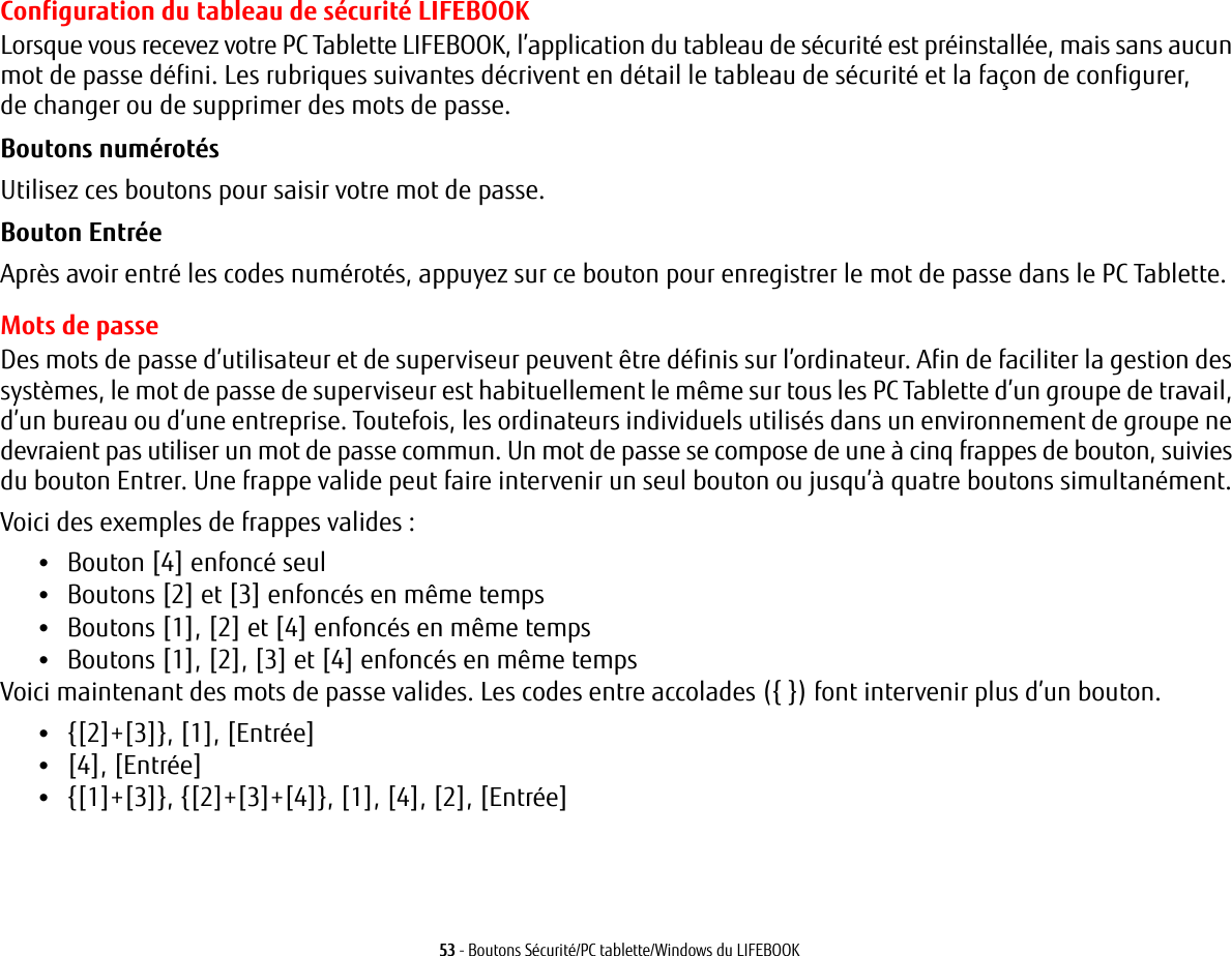 53 - Boutons Sécurité/PC tablette/Windows du LIFEBOOKConfiguration du tableau de sécurité LIFEBOOKLorsque vous recevez votre PC Tablette LIFEBOOK, l’application du tableau de sécurité est préinstallée, mais sans aucun mot de passe défini. Les rubriques suivantes décrivent en détail le tableau de sécurité et la façon de configurer, de changer ou de supprimer des mots de passe.Boutons numérotés Utilisez ces boutons pour saisir votre mot de passe.Bouton Entrée Après avoir entré les codes numérotés, appuyez sur ce bouton pour enregistrer le mot de passe dans le PC Tablette. Mots de passeDes mots de passe d’utilisateur et de superviseur peuvent être définis sur l’ordinateur. Afin de faciliter la gestion des systèmes, le mot de passe de superviseur est habituellement le même sur tous les PC Tablette d’un groupe de travail, d’un bureau ou d’une entreprise. Toutefois, les ordinateurs individuels utilisés dans un environnement de groupe ne devraient pas utiliser un mot de passe commun. Un mot de passe se compose de une à cinq frappes de bouton, suivies du bouton Entrer. Une frappe valide peut faire intervenir un seul bouton ou jusqu’à quatre boutons simultanément. Voici des exemples de frappes valides: •Bouton [4] enfoncé seul•Boutons [2] et [3] enfoncés en même temps•Boutons [1], [2] et [4] enfoncés en même temps•Boutons [1], [2], [3] et [4] enfoncés en même tempsVoici maintenant des mots de passe valides. Les codes entre accolades ({ }) font intervenir plus d’un bouton. •{[2]+[3]}, [1], [Entrée]•[4], [Entrée]•{[1]+[3]}, {[2]+[3]+[4]}, [1], [4], [2], [Entrée]