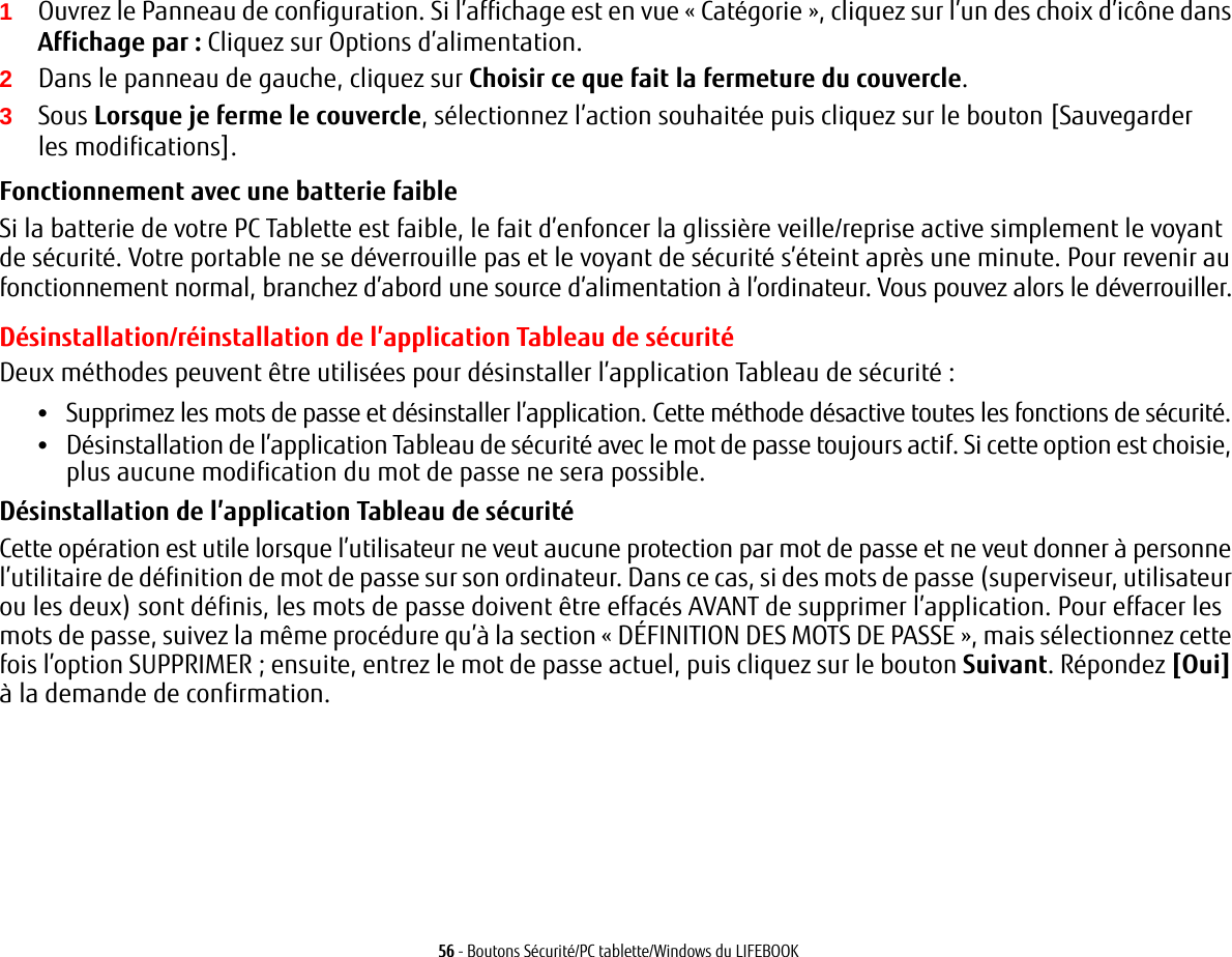 56 - Boutons Sécurité/PC tablette/Windows du LIFEBOOK1Ouvrez le Panneau de configuration. Si l’affichage est en vue «Catégorie», cliquez sur l’un des choix d’icône dans Affichage par: Cliquez sur Options d’alimentation.2Dans le panneau de gauche, cliquez sur Choisir ce que fait la fermeture du couvercle.3Sous Lorsque je ferme le couvercle, sélectionnez l’action souhaitée puis cliquez sur le bouton [Sauvegarder les modifications].Fonctionnement avec une batterie faible Si la batterie de votre PC Tablette est faible, le fait d’enfoncer la glissière veille/reprise active simplement le voyant de sécurité. Votre portable ne se déverrouille pas et le voyant de sécurité s’éteint après une minute. Pour revenir au fonctionnement normal, branchez d’abord une source d’alimentation à l’ordinateur. Vous pouvez alors le déverrouiller.Désinstallation/réinstallation de l’application Tableau de sécuritéDeux méthodes peuvent être utilisées pour désinstaller l’application Tableau de sécurité:•Supprimez les mots de passe et désinstaller l’application. Cette méthode désactive toutes les fonctions de sécurité.•Désinstallation de l’application Tableau de sécurité avec le mot de passe toujours actif. Si cette option est choisie, plus aucune modification du mot de passe ne sera possible. Désinstallation de l’application Tableau de sécurité Cette opération est utile lorsque l’utilisateur ne veut aucune protection par mot de passe et ne veut donner à personne l’utilitaire de définition de mot de passe sur son ordinateur. Dans ce cas, si des mots de passe (superviseur, utilisateur ou les deux) sont définis, les mots de passe doivent être effacés AVANT de supprimer l’application. Pour effacer les mots de passe, suivez la même procédure qu’à la section «DÉFINITION DES MOTS DE PASSE», mais sélectionnez cette fois l’option SUPPRIMER; ensuite, entrez le mot de passe actuel, puis cliquez sur le bouton Suivant. Répondez [Oui] à la demande de confirmation.