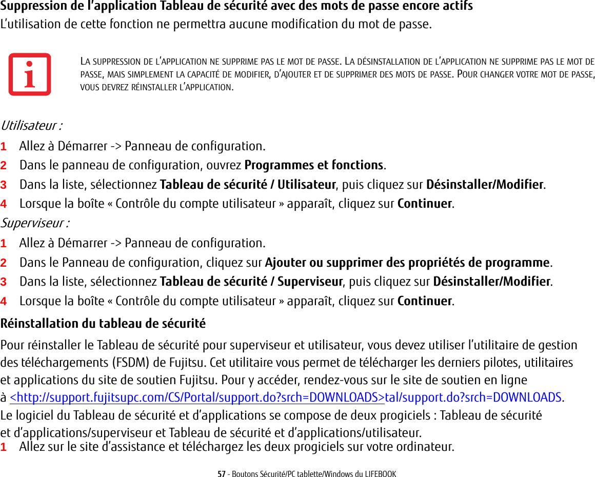 57 - Boutons Sécurité/PC tablette/Windows du LIFEBOOKSuppression de l’application Tableau de sécurité avec des mots de passe encore actifs L’utilisation de cette fonction ne permettra aucune modification du mot de passe. Utilisateur:1Allez à Démarrer -&gt; Panneau de configuration.2Dans le panneau de configuration, ouvrez Programmes et fonctions. 3Dans la liste, sélectionnez Tableau de sécurité / Utilisateur, puis cliquez sur Désinstaller/Modifier. 4Lorsque la boîte «Contrôle du compte utilisateur» apparaît, cliquez sur Continuer.Superviseur:1Allez à Démarrer -&gt; Panneau de configuration.2Dans le Panneau de configuration, cliquez sur Ajouter ou supprimer des propriétés de programme. 3Dans la liste, sélectionnez Tableau de sécurité / Superviseur, puis cliquez sur Désinstaller/Modifier. 4Lorsque la boîte «Contrôle du compte utilisateur» apparaît, cliquez sur Continuer.Réinstallation du tableau de sécurité Pour réinstaller le Tableau de sécurité pour superviseur et utilisateur, vous devez utiliser l’utilitaire de gestion des téléchargements (FSDM) de Fujitsu. Cet utilitaire vous permet de télécharger les derniers pilotes, utilitaires et applications du site de soutien Fujitsu. Pour y accéder, rendez-vous sur le site de soutien en ligne à &lt;http://support.fujitsupc.com/CS/Portal/support.do?srch=DOWNLOADS&gt;tal/support.do?srch=DOWNLOADS. Le logiciel du Tableau de sécurité et d’applications se compose de deux progiciels : Tableau de sécurité et d’applications/superviseur et Tableau de sécurité et d’applications/utilisateur. 1Allez sur le site d’assistance et téléchargez les deux progiciels sur votre ordinateur. LA SUPPRESSION DE L’APPLICATION NE SUPPRIME PAS LE MOT DE PASSE. LA DÉSINSTALLATION DE L’APPLICATION NE SUPPRIME PAS LE MOT DE PASSE, MAIS SIMPLEMENT LA CAPACITÉ DE MODIFIER, D’AJOUTER ET DE SUPPRIMER DES MOTS DE PASSE. POUR CHANGER VOTRE MOT DE PASSE, VOUS DEVREZ RÉINSTALLER L’APPLICATION.